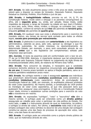 1001 Questões Comentadas – Direito Eleitoral – FCC
Fabiano Pereira
65
257. Errado. Se João atualmente possui vinte e três anos de idade, somente
estará apto a disputar os cargos de Vereador, Deputado Federal, Deputado
Estadual ou Distrital, Prefeito, Vice-Prefeito e juiz de paz.
258. Errado. A inelegibilidade reflexa, prevista no art. 14, § 7º, da
Constituição Federal, incide sobre o cônjuge e os parentes consanguíneos ou
afins, até o segundo grau, ou, ainda, por adoção. Desse modo, estão
impedidos de disputar o cargo de Vereador na cidade em que José é Prefeito:
os seus pais, avós, filhos, netos, irmãos, o cônjuge, os cunhados (as), sogro
(a) e enteados. Lembre-se sempre de que tios são parentes de terceiro grau,
enquanto primos são parentes de quarto grau.
259. Errado. Em qualquer caso que exija o afastamento para o exercício de
mandato eletivo, seu tempo de serviço será contado para todos os efeitos
legais, exceto para promoção por merecimento.
260. Errado. O plebiscito é convocado com anterioridade a ato legislativo ou
administrativo, cabendo ao povo, pelo voto, aprovar ou denegar o que lhe
tenha sido submetido. Se existe interesse no desmembramento de
determinado Estado, por exemplo, o povo será consultado através de um
plebiscito antes que o ato legislativo (lei complementar) editado pelo
Congresso seja aprovado.
261. Correto. O texto da assertiva está em conformidade com o teor do art.
7º da Lei 9.709/1998. Ademais, é importante destacar que tal entendimento
foi ratificado pelo Supremo Tribunal Federal no julgamento da Ação Direta de
Inconstitucionalidade (ADI) 2650, de relatoria do Ministro Dias Toffoli.
262. Errado. Para concorrer às eleições, é necessário que o candidato
comprove domicílio eleitoral na respectiva circunscrição pelo prazo mínimo
de um ano. O mesmo prazo também se aplica à filiação partidária, salvo se o
estatuto partidário estabelecer prazo maior.
263. Errado. No sufrágio restrito o voto é assegurado apenas aos indivíduos
que preencham determinadas condições econômicas (voto censitário) ou
condições intelectuais (voto capacitário). Antes da promulgação da
Constituição Federal de 1988, por exemplo, os analfabetos estavam proibidos
de votar (voto capacitário). No mesmo sentido, a Constituição de 1934 proibia
os mendigos de votar (voto capacitário), já que não possuíam bens que
pudessem lhes assegurar essa prerrogativa. O fato de a Constituição Federal
impor idade mínima e estabelecer outras condições para o exercício do voto
não o transforma em restrito.
264. Errado. As expressões “sufrágio”, “voto” e “escrutínio” não têm o
mesmo sentido. O sufrágio pode ser entendido como um direito público
assegurado ao cidadão para votar e participar da vida política do Estado. Por
outro lado, o voto é o instrumento através do qual se materializa, na prática,
o sufrágio (o direito de votar). Por último, o escrutínio nada mais é do que a
simples contagem dos votos colhidos no decorrer de uma eleição (tal contagem
constitui-se apenas uma das fases do processo de apuração dos votos, vale
dizer, uma das fases do escrutínio).
265. Errado. O sufrágio pode ser entendido como o próprio direito público de
votar, que se materializa através do voto.
 