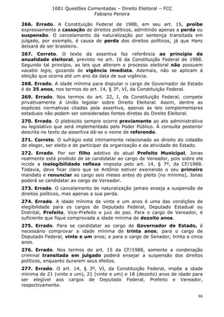 1001 Questões Comentadas – Direito Eleitoral – FCC
Fabiano Pereira
66
266. Errado. A Constituição Federal de 1988, em seu art. 15, proíbe
expressamente a cassação de direitos políticos, admitindo apenas a perda ou
suspensão. O cancelamento da naturalização por sentença transitada em
julgado, por exemplo, é causa de perda dos direitos políticos, já que Hanz
deixará de ser brasileiro.
267. Correto. O texto da assertiva faz referência ao princípio da
anualidade eleitoral, previsto no art. 16 da Constituição Federal de 1988.
Segundo tal princípio, as leis que alteram o processo eleitoral não possuem
vacatio legis, gozando de vigência imediata. Ademais, não se aplicam à
eleição que ocorra até um ano da data de sua vigência.
268. Errado. A idade mínima para disputar o cargo de Governador de Estado
é de 35 anos, nos termos do art. 14, § 3º, VI, da Constituição Federal.
269. Errado. Nos termos do art. 22, I, da Constituição Federal, compete
privativamente à União legislar sobre Direito Eleitoral. Assim, dentre as
espécies normativas citadas pela assertiva, apenas as leis complementares
estaduais não podem ser consideradas fontes diretas do Direito Eleitoral.
270. Errado. O plebiscito sempre ocorre previamente ao ato administrativo
ou legislativo que será implementado pelo Poder Público. À consulta posterior
descrita no texto da assertiva dá-se o nome de referendo.
271. Correto. O sufrágio está intimamente relacionado ao direito do cidadão
de eleger, ser eleito e de participar da organização e da atividade do Estado.
272. Errado. Por ser filho adotivo do atual Prefeito Municipal, Jonas
realmente está proibido de se candidatar ao cargo de Vereador, pois sobre ele
incide a inelegibilidade reflexa imposta pelo art. 14, § 7º, da CF/1988.
Todavia, deve ficar claro que se Antônio estiver exercendo o seu primeiro
mandato e renunciar ao cargo seis meses antes do pleito (no mínimo), Jonas
poderá se candidatar ao cargo de Vereador.
273. Errado. O cancelamento de naturalização jamais enseja a suspensão de
direitos políticos, mas apenas a sua perda.
274. Errado. A idade mínima de vinte e um anos é uma das condições de
elegibilidade para os cargos de Deputado Federal, Deputado Estadual ou
Distrital, Prefeito, Vice-Prefeito e juiz de paz. Para o cargo de Vereador, é
suficiente que fique comprovada a idade mínima de dezoito anos.
275. Errado. Para se candidatar ao cargo de Governador de Estado, é
necessário comprovar a idade mínima de trinta anos; para o cargo de
Deputado Federal, vinte e um anos; e para o cargo de Senador, trinta e cinco
anos.
276. Errado. Nos termos do art. 15 da CF/1988, somente a condenação
criminal transitada em julgado poderá ensejar a suspensão dos direitos
políticos, enquanto durarem seus efeitos.
277. Errado. O art. 14, § 3º, VI, da Constituição Federal, impõe a idade
mínima de 21 (vinte e um), 21 (vinte e um) e 18 (dezoito) anos de idade para
ser elegível aos cargos de Deputado Federal, Prefeito e Vereador,
respectivamente.
 
