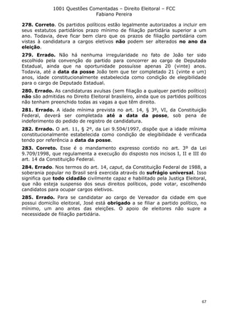 1001 Questões Comentadas – Direito Eleitoral – FCC
Fabiano Pereira
67
278. Correto. Os partidos políticos estão legalmente autorizados a incluir em
seus estatutos partidários prazo mínimo de filiação partidária superior a um
ano. Todavia, deve ficar bem claro que os prazos de filiação partidária com
vistas à candidatura a cargos eletivos não podem ser alterados no ano da
eleição.
279. Errado. Não há nenhuma irregularidade no fato de João ter sido
escolhido pela convenção do partido para concorrer ao cargo de Deputado
Estadual, ainda que na oportunidade possuísse apenas 20 (vinte) anos.
Todavia, até a data da posse João tem que ter completado 21 (vinte e um)
anos, idade constitucionalmente estabelecida como condição de elegibilidade
para o cargo de Deputado Estadual.
280. Errado. As candidaturas avulsas (sem filiação a qualquer partido político)
não são admitidas no Direito Eleitoral brasileiro, ainda que os partidos políticos
não tenham preenchido todas as vagas a que têm direito.
281. Errado. A idade mínima prevista no art. 14, § 3º, VI, da Constituição
Federal, deverá ser completada até a data da posse, sob pena de
indeferimento do pedido de registro de candidatura.
282. Errado. O art. 11, § 2º, da Lei 9.504/1997, dispõe que a idade mínima
constitucionalmente estabelecida como condição de elegibilidade é verificada
tendo por referência a data da posse.
283. Correto. Esse é o mandamento expresso contido no art. 3º da Lei
9.709/1998, que regulamenta a execução do disposto nos incisos I, II e III do
art. 14 da Constituição Federal.
284. Errado. Nos termos do art. 14, caput, da Constituição Federal de 1988, a
soberania popular no Brasil será exercida através do sufrágio universal. Isso
significa que todo cidadão civilmente capaz e habilitado pela Justiça Eleitoral,
que não esteja suspenso dos seus direitos políticos, pode votar, escolhendo
candidatos para ocupar cargos eletivos.
285. Errado. Para se candidatar ao cargo de Vereador da cidade em que
possui domicílio eleitoral, José está obrigado a se filiar a partido político, no
mínimo, um ano antes das eleições. O apoio de eleitores não supre a
necessidade de filiação partidária.
 