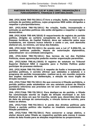 1001 Questões Comentadas – Direito Eleitoral – FCC
Fabiano Pereira
68
PARTIDOS POLÍTICOS (LEI Nº 9.096/1995). ORGANIZAÇÃO E
FUNCIONAMENTO. FINANÇAS E CONTABILIDADE.
286. (FCC/AJAA TRE-TO/2011) É livre a criação, fusão, incorporação e
extinção de partidos políticos, cujos programas NÃO estão obrigados a
respeitar o pluripartidarismo.
287. (FCC/AJAA TRE-TO/2011) Na criação, fusão, incorporação e
extinção os partidos políticos não estão obrigados a respeitar o regime
democrático.
288. (FCC/AJAA TRE-AM/2010) O requerimento de registro de partido
político, dirigido ao cartório competente do Registro Civil e das
Pessoas Jurídicas, da Capital Federal, deve ser subscrito pelos seus
fundadores, em número nunca inferior a cento e um, com domicílio
eleitoral em, no mínimo, um terço dos Estados.
289. (FCC/AJAJ TRE-TO/2011) De acordo com a Lei nº 9.096/95, os
partidos políticos poderão, depois de autorização diplomática,
subordinarem- se a entidade estrangeira.
290. (FCC/AJAJ TRE-TO/2011) Nos termos da Lei dos Partidos
Políticos, essas agremiações poderão manter organização paramilitar.
291. (FCC/AJAA TRE-AL/2010) O registro do estatuto no Tribunal
Superior Eleitoral NÃO é requisito para o Partido Político poder
participar do processo eleitoral.
292. (FCC/AJAA TRE-TO/2011) A respeito da fusão e incorporação de
partidos políticos, é correto afirmar que adotados o estatuto e o
programa do partido incorporador, realizar-se-á, em reunião conjunta
dos órgãos nacionais de deliberação, a eleição do novo órgão de
direção nacional.
293. (FCC/TJAA TRE-TO/2011) No que concerne à filiação partidária, o
partido político pode estabelecer em seu estatuto prazos de filiação
partidária inferiores aos previstos em lei com vistas à candidatura a
cargos eletivos.
294. (FCC/TJAA TRE-TO/2011) Para desligar-se do partido, o filiado
faz comunicação escrita ao órgão de direção municipal e ao Juiz
Eleitoral da Zona em que foi inscrito, sendo que, decorridos dois dias
da data da entrega da comunicação, o vínculo torna-se extinto, para
todos os efeitos.
295. (FCC/TJAA TRE-TO/2011) A perda dos direitos políticos pelo
filiado a partido político não implica no imediato cancelamento da
filiação partidária.
296. (FCC/TJAA TRE-TO/2011) Para concorrer a cargo eletivo, o
eleitor deverá estar filiado ao respectivo partido pelo menos 6 meses
antes da data fixada para as eleições majoritárias ou proporcionais.
 