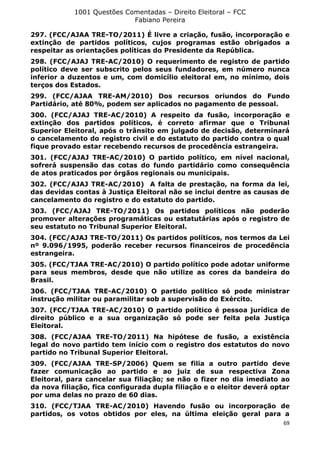 1001 Questões Comentadas – Direito Eleitoral – FCC
Fabiano Pereira
69
297. (FCC/AJAA TRE-TO/2011) É livre a criação, fusão, incorporação e
extinção de partidos políticos, cujos programas estão obrigados a
respeitar as orientações políticas do Presidente da República.
298. (FCC/AJAJ TRE-AC/2010) O requerimento de registro de partido
político deve ser subscrito pelos seus fundadores, em número nunca
inferior a duzentos e um, com domicílio eleitoral em, no mínimo, dois
terços dos Estados.
299. (FCC/AJAA TRE-AM/2010) Dos recursos oriundos do Fundo
Partidário, até 80%, podem ser aplicados no pagamento de pessoal.
300. (FCC/AJAJ TRE-AC/2010) A respeito da fusão, incorporação e
extinção dos partidos políticos, é correto afirmar que o Tribunal
Superior Eleitoral, após o trânsito em julgado de decisão, determinará
o cancelamento do registro civil e do estatuto do partido contra o qual
fique provado estar recebendo recursos de procedência estrangeira.
301. (FCC/AJAJ TRE-AC/2010) O partido político, em nível nacional,
sofrerá suspensão das cotas do fundo partidário como consequência
de atos praticados por órgãos regionais ou municipais.
302. (FCC/AJAJ TRE-AC/2010) A falta de prestação, na forma da lei,
das devidas contas à Justiça Eleitoral não se inclui dentre as causas de
cancelamento do registro e do estatuto do partido.
303. (FCC/AJAJ TRE-TO/2011) Os partidos políticos não poderão
promover alterações programáticas ou estatutárias após o registro de
seu estatuto no Tribunal Superior Eleitoral.
304. (FCC/AJAJ TRE-TO/2011) Os partidos políticos, nos termos da Lei
nº 9.096/1995, poderão receber recursos financeiros de procedência
estrangeira.
305. (FCC/TJAA TRE-AC/2010) O partido político pode adotar uniforme
para seus membros, desde que não utilize as cores da bandeira do
Brasil.
306. (FCC/TJAA TRE-AC/2010) O partido político só pode ministrar
instrução militar ou paramilitar sob a supervisão do Exército.
307. (FCC/TJAA TRE-AC/2010) O partido político é pessoa jurídica de
direito público e a sua organização só pode ser feita pela Justiça
Eleitoral.
308. (FCC/AJAA TRE-TO/2011) Na hipótese de fusão, a existência
legal do novo partido tem início com o registro dos estatutos do novo
partido no Tribunal Superior Eleitoral.
309. (FCC/AJAA TRE-SP/2006) Quem se filia a outro partido deve
fazer comunicação ao partido e ao juiz de sua respectiva Zona
Eleitoral, para cancelar sua filiação; se não o fizer no dia imediato ao
da nova filiação, fica configurada dupla filiação e o eleitor deverá optar
por uma delas no prazo de 60 dias.
310. (FCC/TJAA TRE-AC/2010) Havendo fusão ou incorporação de
partidos, os votos obtidos por eles, na última eleição geral para a
 