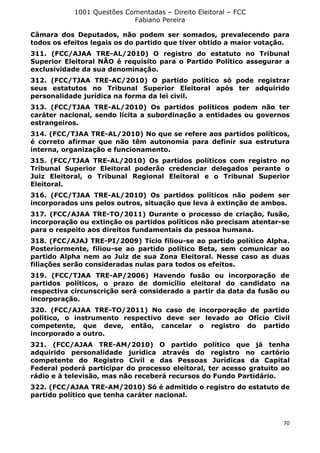 1001 Questões Comentadas – Direito Eleitoral – FCC
Fabiano Pereira
70
Câmara dos Deputados, não podem ser somados, prevalecendo para
todos os efeitos legais os do partido que tiver obtido a maior votação.
311. (FCC/AJAA TRE-AL/2010) O registro do estatuto no Tribunal
Superior Eleitoral NÃO é requisito para o Partido Político assegurar a
exclusividade da sua denominação.
312. (FCC/TJAA TRE-AC/2010) O partido político só pode registrar
seus estatutos no Tribunal Superior Eleitoral após ter adquirido
personalidade jurídica na forma da lei civil.
313. (FCC/TJAA TRE-AL/2010) Os partidos políticos podem não ter
caráter nacional, sendo lícita a subordinação a entidades ou governos
estrangeiros.
314. (FCC/TJAA TRE-AL/2010) No que se refere aos partidos políticos,
é correto afirmar que não têm autonomia para definir sua estrutura
interna, organização e funcionamento.
315. (FCC/TJAA TRE-AL/2010) Os partidos políticos com registro no
Tribunal Superior Eleitoral poderão credenciar delegados perante o
Juiz Eleitoral, o Tribunal Regional Eleitoral e o Tribunal Superior
Eleitoral.
316. (FCC/TJAA TRE-AL/2010) Os partidos políticos não podem ser
incorporados uns pelos outros, situação que leva à extinção de ambos.
317. (FCC/AJAA TRE-TO/2011) Durante o processo de criação, fusão,
incorporação ou extinção os partidos políticos não precisam atentar-se
para o respeito aos direitos fundamentais da pessoa humana.
318. (FCC/AJAJ TRE-PI/2009) Tício filiou-se ao partido político Alpha.
Posteriormente, filiou-se ao partido político Beta, sem comunicar ao
partido Alpha nem ao Juiz de sua Zona Eleitoral. Nesse caso as duas
filiações serão consideradas nulas para todos os efeitos.
319. (FCC/TJAA TRE-AP/2006) Havendo fusão ou incorporação de
partidos políticos, o prazo de domicílio eleitoral do candidato na
respectiva circunscrição será considerado a partir da data da fusão ou
incorporação.
320. (FCC/AJAA TRE-TO/2011) No caso de incorporação de partido
político, o instrumento respectivo deve ser levado ao Ofício Civil
competente, que deve, então, cancelar o registro do partido
incorporado a outro.
321. (FCC/AJAA TRE-AM/2010) O partido político que já tenha
adquirido personalidade jurídica através do registro no cartório
competente do Registro Civil e das Pessoas Jurídicas da Capital
Federal poderá participar do processo eleitoral, ter acesso gratuito ao
rádio e à televisão, mas não receberá recursos do Fundo Partidário.
322. (FCC/AJAA TRE-AM/2010) Só é admitido o registro do estatuto de
partido político que tenha caráter nacional.
 