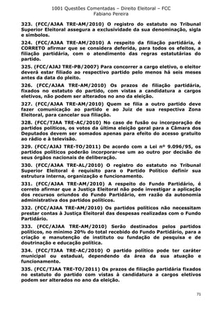 1001 Questões Comentadas – Direito Eleitoral – FCC
Fabiano Pereira
71
323. (FCC/AJAA TRE-AM/2010) O registro do estatuto no Tribunal
Superior Eleitoral assegura a exclusividade da sua denominação, sigla
e símbolos.
324. (FCC/AJAA TRE-AM/2010) A respeito da filiação partidária, é
CORRETO afirmar que se considera deferida, para todos os efeitos, a
filiação partidária, com o atendimento das regras estatutárias do
partido.
325. (FCC/AJAJ TRE-PB/2007) Para concorrer a cargo eletivo, o eleitor
deverá estar filiado ao respectivo partido pelo menos há seis meses
antes da data do pleito.
326. (FCC/AJAA TRE-AM/2010) Os prazos de filiação partidária,
fixados no estatuto do partido, com vistas a candidatura a cargos
eletivos, não podem ser alterados no ano da eleição.
327. (FCC/AJAA TRE-AM/2010) Quem se filia a outro partido deve
fazer comunicação ao partido e ao Juiz de sua respectiva Zona
Eleitoral, para cancelar sua filiação.
328. (FCC/TJAA TRE-AC/2010) No caso de fusão ou incorporação de
partidos políticos, os votos da última eleição geral para a Câmara dos
Deputados devem ser somados apenas para efeito do acesso gratuito
ao rádio e à televisão.
329. (FCC/AJAJ TRE-TO/2011) De acordo com a Lei nº 9.096/95, os
partidos políticos poderão incorporar-se um ao outro por decisão de
seus órgãos nacionais de deliberação.
330. (FCC/AJAA TRE-AL/2010) O registro do estatuto no Tribunal
Superior Eleitoral é requisito para o Partido Político definir sua
estrutura interna, organização e funcionamento.
331. (FCC/AJAA TRE-AM/2010) A respeito do Fundo Partidário, é
correto afirmar que a Justiça Eleitoral não pode investigar a aplicação
dos recursos oriundos do Fundo Partidário, em razão da autonomia
administrativa dos partidos políticos.
332. (FCC/AJAA TRE-AM/2010) Os partidos políticos não necessitam
prestar contas à Justiça Eleitoral das despesas realizadas com o Fundo
Partidário.
333. (FCC/AJAA TRE-AM/2010) Serão destinados pelos partidos
políticos, no mínimo 20% do total recebido do Fundo Partidário, para a
criação e manutenção de instituto ou fundação de pesquisa e de
doutrinação e educação política.
334. (FCC/TJAA TRE-AC/2010) O partido político pode ter caráter
municipal ou estadual, dependendo da área da sua atuação e
funcionamento.
335. (FCC/TJAA TRE-TO/2011) Os prazos de filiação partidária fixados
no estatuto do partido com vistas à candidatura a cargos eletivos
podem ser alterados no ano da eleição.
 