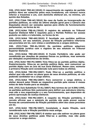 1001 Questões Comentadas – Direito Eleitoral – FCC
Fabiano Pereira
72
336. (FCC/AJAJ TRE-AC/2010) O requerimento de registro de partido
político deve ser subscrito pelos seus fundadores, em número nunca
inferior a trezentos e um, com domicílio eleitoral em, no mínimo, um
quinto dos Estados.
337. (FCC/TJAA TRE-AC/2010) No caso de fusão ou incorporação de
partidos políticos, os votos da última eleição geral para a Câmara dos
Deputados devem ser somados apenas para efeito do funcionamento
parlamentar, na forma da lei.
338. (FCC/AJAA TRE-AL/2010) O registro do estatuto no Tribunal
Superior Eleitoral NÃO é requisito para o Partido Político ter acesso
gratuito ao rádio e à televisão, na forma da lei.
339. (FCC/AJAA TRE-AM/2010) É facultado aos partidos políticos
estabelecer, em seu estatuto, prazos de filiação partidária inferiores
aos previstos em lei, com vistas a candidaturas a cargos eletivos.
340. (FCC/TJAA TRE-AL/2010) Os partidos políticos adquirem
personalidade jurídica com o registro de seu estatuto no Tribunal
Superior Eleitoral.
341. (FCC/AJAA TRE-AM/2010) O Fundo Partidário não pode ser
constituído por doações de pessoas físicas ou jurídicas, mas somente
por dotações orçamentárias da União.
342. (FCC/AJAJ TRE-PI/2009) Tício filiou-se ao partido político Alpha.
Posteriormente, filiou-se ao partido político Beta, sem comunicar ao
partido Alpha nem ao Juiz de sua Zona Eleitoral. Nesse caso, somente
a primeira filiação será considerada nula para todos os efeitos.
343. (FCC/AJAA TRE-MS/2007) Pode filiar-se a partido político o
eleitor que não estiver no pleno gozo de seus direitos políticos, só não
podendo candidatar-se a cargo eletivo.
344. (FCC/AJAA TRE-MS/2007) Para concorrer a cargo eletivo, o
eleitor deverá estar filiado ao respectivo partido pelo menos 6 meses
antes da data fixada para as eleições.
345. (FCC/Juiz Substituto TJ-AL/2007) Nos termos da Lei 9.096/1995,
os partidos políticos têm autonomia para definir sua estrutura interna,
mas não a sua organização e o seu funcionamento, que dependem de
prévia aprovação da Justiça Eleitoral.
346. (FCC/AJAJ TRE-PB/2007) A respeito da filiação partidária, é
correto afirmar que o estatuto do partido não pode prever outras
formas de cancelamento da filiação partidária além dos casos previstos
em lei.
347. (FCC/AJAJ TRE-PB/2007) Constatada a dupla filiação, será
considerada nula a filiação partidária mais antiga.
348. (FCC/AJAJ TRE-PB/2007) O eleitor que não estiver no pleno gozo
de seus direitos políticos pode filiar-se a partido, mas não pode
concorrer a cargo eletivo.
 