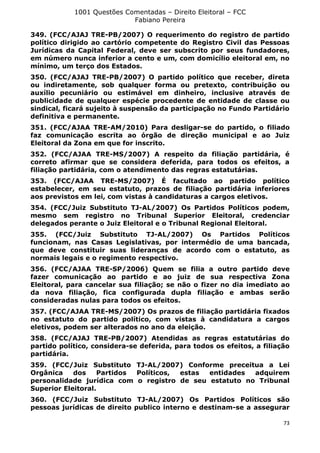 1001 Questões Comentadas – Direito Eleitoral – FCC
Fabiano Pereira
73
349. (FCC/AJAJ TRE-PB/2007) O requerimento do registro de partido
político dirigido ao cartório competente do Registro Civil das Pessoas
Jurídicas da Capital Federal, deve ser subscrito por seus fundadores,
em número nunca inferior a cento e um, com domicílio eleitoral em, no
mínimo, um terço dos Estados.
350. (FCC/AJAJ TRE-PB/2007) O partido político que receber, direta
ou indiretamente, sob qualquer forma ou pretexto, contribuição ou
auxílio pecuniário ou estimável em dinheiro, inclusive através de
publicidade de qualquer espécie procedente de entidade de classe ou
sindical, ficará sujeito à suspensão da participação no Fundo Partidário
definitiva e permanente.
351. (FCC/AJAA TRE-AM/2010) Para desligar-se do partido, o filiado
faz comunicação escrita ao órgão de direção municipal e ao Juiz
Eleitoral da Zona em que for inscrito.
352. (FCC/AJAA TRE-MS/2007) A respeito da filiação partidária, é
correto afirmar que se considera deferida, para todos os efeitos, a
filiação partidária, com o atendimento das regras estatutárias.
353. (FCC/AJAA TRE-MS/2007) É facultado ao partido político
estabelecer, em seu estatuto, prazos de filiação partidária inferiores
aos previstos em lei, com vistas à candidaturas a cargos eletivos.
354. (FCC/Juiz Substituto TJ-AL/2007) Os Partidos Políticos podem,
mesmo sem registro no Tribunal Superior Eleitoral, credenciar
delegados perante o Juiz Eleitoral e o Tribunal Regional Eleitoral.
355. (FCC/Juiz Substituto TJ-AL/2007) Os Partidos Políticos
funcionam, nas Casas Legislativas, por intermédio de uma bancada,
que deve constituir suas lideranças de acordo com o estatuto, as
normais legais e o regimento respectivo.
356. (FCC/AJAA TRE-SP/2006) Quem se filia a outro partido deve
fazer comunicação ao partido e ao juiz de sua respectiva Zona
Eleitoral, para cancelar sua filiação; se não o fizer no dia imediato ao
da nova filiação, fica configurada dupla filiação e ambas serão
consideradas nulas para todos os efeitos.
357. (FCC/AJAA TRE-MS/2007) Os prazos de filiação partidária fixados
no estatuto do partido político, com vistas à candidatura a cargos
eletivos, podem ser alterados no ano da eleição.
358. (FCC/AJAJ TRE-PB/2007) Atendidas as regras estatutárias do
partido político, considera-se deferida, para todos os efeitos, a filiação
partidária.
359. (FCC/Juiz Substituto TJ-AL/2007) Conforme preceitua a Lei
Orgânica dos Partidos Políticos, estas entidades adquirem
personalidade jurídica com o registro de seu estatuto no Tribunal
Superior Eleitoral.
360. (FCC/Juiz Substituto TJ-AL/2007) Os Partidos Políticos são
pessoas jurídicas de direito publico interno e destinam-se a assegurar
 
