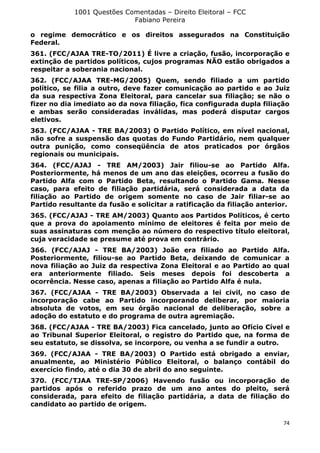1001 Questões Comentadas – Direito Eleitoral – FCC
Fabiano Pereira
74
o regime democrático e os direitos assegurados na Constituição
Federal.
361. (FCC/AJAA TRE-TO/2011) É livre a criação, fusão, incorporação e
extinção de partidos políticos, cujos programas NÃO estão obrigados a
respeitar a soberania nacional.
362. (FCC/AJAA TRE-MG/2005) Quem, sendo filiado a um partido
político, se filia a outro, deve fazer comunicação ao partido e ao Juiz
da sua respectiva Zona Eleitoral, para cancelar sua filiação; se não o
fizer no dia imediato ao da nova filiação, fica configurada dupla filiação
e ambas serão consideradas inválidas, mas poderá disputar cargos
eletivos.
363. (FCC/AJAA - TRE BA/2003) O Partido Político, em nível nacional,
não sofre a suspensão das quotas do Fundo Partidário, nem qualquer
outra punição, como conseqüência de atos praticados por órgãos
regionais ou municipais.
364. (FCC/AJAJ - TRE AM/2003) Jair filiou-se ao Partido Alfa.
Posteriormente, há menos de um ano das eleições, ocorreu a fusão do
Partido Alfa com o Partido Beta, resultando o Partido Gama. Nesse
caso, para efeito de filiação partidária, será considerada a data da
filiação ao Partido de origem somente no caso de Jair filiar-se ao
Partido resultante da fusão e solicitar a ratificação da filiação anterior.
365. (FCC/AJAJ - TRE AM/2003) Quanto aos Partidos Políticos, é certo
que a prova do apoiamento mínimo de eleitores é feita por meio de
suas assinaturas com menção ao número do respectivo título eleitoral,
cuja veracidade se presume até prova em contrário.
366. (FCC/AJAJ - TRE BA/2003) João era filiado ao Partido Alfa.
Posteriormente, filiou-se ao Partido Beta, deixando de comunicar a
nova filiação ao Juiz da respectiva Zona Eleitoral e ao Partido ao qual
era anteriormente filiado. Seis meses depois foi descoberta a
ocorrência. Nesse caso, apenas a filiação ao Partido Alfa é nula.
367. (FCC/AJAA - TRE BA/2003) Observada a lei civil, no caso de
incorporação cabe ao Partido incorporando deliberar, por maioria
absoluta de votos, em seu órgão nacional de deliberação, sobre a
adoção do estatuto e do programa de outra agremiação.
368. (FCC/AJAA - TRE BA/2003) Fica cancelado, junto ao Ofício Cível e
ao Tribunal Superior Eleitoral, o registro do Partido que, na forma de
seu estatuto, se dissolva, se incorpore, ou venha a se fundir a outro.
369. (FCC/AJAA - TRE BA/2003) O Partido está obrigado a enviar,
anualmente, ao Ministério Público Eleitoral, o balanço contábil do
exercício findo, até o dia 30 de abril do ano seguinte.
370. (FCC/TJAA TRE-SP/2006) Havendo fusão ou incorporação de
partidos após o referido prazo de um ano antes do pleito, será
considerada, para efeito de filiação partidária, a data de filiação do
candidato ao partido de origem.
 