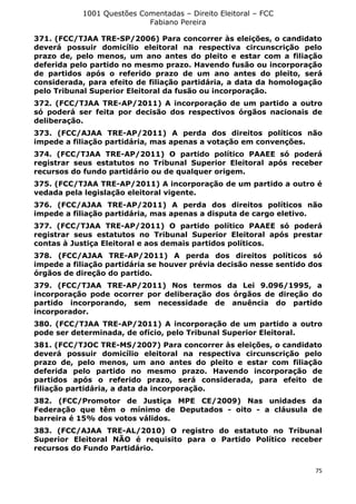1001 Questões Comentadas – Direito Eleitoral – FCC
Fabiano Pereira
75
371. (FCC/TJAA TRE-SP/2006) Para concorrer às eleições, o candidato
deverá possuir domicílio eleitoral na respectiva circunscrição pelo
prazo de, pelo menos, um ano antes do pleito e estar com a filiação
deferida pelo partido no mesmo prazo. Havendo fusão ou incorporação
de partidos após o referido prazo de um ano antes do pleito, será
considerada, para efeito de filiação partidária, a data da homologação
pelo Tribunal Superior Eleitoral da fusão ou incorporação.
372. (FCC/TJAA TRE-AP/2011) A incorporação de um partido a outro
só poderá ser feita por decisão dos respectivos órgãos nacionais de
deliberação.
373. (FCC/AJAA TRE-AP/2011) A perda dos direitos políticos não
impede a filiação partidária, mas apenas a votação em convenções.
374. (FCC/TJAA TRE-AP/2011) O partido político PAAEE só poderá
registrar seus estatutos no Tribunal Superior Eleitoral após receber
recursos do fundo partidário ou de qualquer origem.
375. (FCC/TJAA TRE-AP/2011) A incorporação de um partido a outro é
vedada pela legislação eleitoral vigente.
376. (FCC/AJAA TRE-AP/2011) A perda dos direitos políticos não
impede a filiação partidária, mas apenas a disputa de cargo eletivo.
377. (FCC/TJAA TRE-AP/2011) O partido político PAAEE só poderá
registrar seus estatutos no Tribunal Superior Eleitoral após prestar
contas à Justiça Eleitoral e aos demais partidos políticos.
378. (FCC/AJAA TRE-AP/2011) A perda dos direitos políticos só
impede a filiação partidária se houver prévia decisão nesse sentido dos
órgãos de direção do partido.
379. (FCC/TJAA TRE-AP/2011) Nos termos da Lei 9.096/1995, a
incorporação pode ocorrer por deliberação dos órgãos de direção do
partido incorporando, sem necessidade de anuência do partido
incorporador.
380. (FCC/TJAA TRE-AP/2011) A incorporação de um partido a outro
pode ser determinada, de ofício, pelo Tribunal Superior Eleitoral.
381. (FCC/TJOC TRE-MS/2007) Para concorrer às eleições, o candidato
deverá possuir domicílio eleitoral na respectiva circunscrição pelo
prazo de, pelo menos, um ano antes do pleito e estar com filiação
deferida pelo partido no mesmo prazo. Havendo incorporação de
partidos após o referido prazo, será considerada, para efeito de
filiação partidária, a data da incorporação.
382. (FCC/Promotor de Justiça MPE CE/2009) Nas unidades da
Federação que têm o mínimo de Deputados - oito - a cláusula de
barreira é 15% dos votos válidos.
383. (FCC/AJAA TRE-AL/2010) O registro do estatuto no Tribunal
Superior Eleitoral NÃO é requisito para o Partido Político receber
recursos do Fundo Partidário.
 
