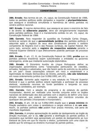 1001 Questões Comentadas – Direito Eleitoral – FCC
Fabiano Pereira
77
COMENTÁRIOS
286. Errado. Nos termos do art. 14, caput, da Constituição Federal de 1988,
todos os partidos políticos estão obrigados a respeitar o pluripartidarismo,
que assegura a existência simultânea e harmônica de vários partidos no
cenário político nacional.
287. Errado. O regime democrático, que assegura ao povo o exercício de fato
e de direito da soberania popular, deve ser obrigatoriamente respeitado
pelos partidos políticos. Esse é o mandamento contido no art. 14, caput, da
Constituição Federal de 1988.
288. Correto. Para responder às questões da Fundação Carlos Chagas,
lembre-se sempre de que a personalidade jurídica dos partidos políticos é
adquirida após o registro de seus atos constitutivos perante o cartório
competente do Registro Civil e das Pessoas Jurídicas, da Capital Federal. Por
outro lado, somente após o registro do respectivo estatuto perante o
Tribunal Superior Eleitoral é que efetivamente poderão participar do processo
eleitoral.
289. Errado. O art. 17, II, da Constituição Federal de 1988, proíbe que os
partidos políticos brasileiros sejam subordinados a entidades ou governos
estrangeiros, ainda que mediante autorização diplomática.
290. Errado. O Dicionário Aurélio da Língua Portuguesa define as
organizações paramilitares como “corporações particulares de cidadãos,
armados, fardados e adestrados, que não fazem parte do exército ou da polícia
de um país”. Essas corporações colocam em risco a estabilidade e a
legitimidade do Estado Democrático de Direito, portanto, não são toleráveis
em nosso ordenamento jurídico (Lei 9.096/1995, art. 6º).
291. Errado. Somente após registrar o seu estatuto no Tribunal Superior
Eleitoral é que o partido político estará legitimado a participar do processo
eleitoral, recebendo recursos do fundo partidário e lançando os seus
respectivos candidatos, por exemplo.
292. Correto. Com a adoção do programa e do estatuto do partido
incorporador, deverá ser realizada uma reunião conjunta entre os órgãos
nacionais de deliberação dos dois partidos com o objetivo de definir uma nova
direção nacional, que poderá ser composta por membros oriundos de
quaisquer dos partidos (incorporado e incorporador).
293. Errado. O art. 18 da Lei 9.096/1995 dispõe que o prazo mínimo de
filiação partidária com vistas à candidatura a cargos eletivos é de um ano.
Assim, os partidos políticos não podem fixar prazos menores, sob pena de
manifesta ilegalidade.
294. Correto. A simples apresentação do pedido de desligamento ao órgão de
direção municipal, por si só, não garante a desfiliação ao partido político. É
necessário que também seja apresentado um pedido de desligamento ao Juiz
Eleitoral da Zona em que foi inscrito o eleitor, juntamente com uma cópia do
pedido que foi entregue ao diretório municipal do partido político.
 