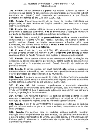 1001 Questões Comentadas – Direito Eleitoral – FCC
Fabiano Pereira
78
295. Errado. Se for decretada a perda dos direitos políticos de eleitor (a
exemplo do que ocorre no cancelamento de naturalização por sentença judicial
transitada em julgado) será cancelada automaticamente a sua filiação
partidária, nos termos do art. 22 da Lei 9.096/1995.
296. Errado. Independentemente de se tratar de eleição majoritária ou
proporcional, o prazo mínimo de filiação partidária para concorrer a cargo
eletivo é de um ano.
297. Errado. Os partidos políticos possuem autonomia para definir os seus
programas e estatutos partidários, não se submetendo a qualquer imposição
por parte do Presidente da República ou demais autoridades.
298. Errado. Para a aquisição de personalidade jurídica perante o cartório
competente do Registro Civil das Pessoas Jurídicas, da Capital Federal, o
partido político deverá apresentar requerimento subscrito pelos seus
fundadores, em número nunca inferior a cento e um, com domicílio eleitoral
em, no mínimo, um terço dos Estados.
299. Errado. O art. 44, I, da Lei 9.096/1995, determina que os partidos
políticos poderão utilizar, no máximo, 50% (cinquenta por cento) do total
recebido a título de Fundo Partidário para custear o pagamento de pessoal.
300. Correto. Se o partido político estiver recebendo auxílio ou doações de
entidades ou países estrangeiros, por exemplo, estará sujeito ao cancelamento
do registro civil e do estatuto partidário, ficando impedido de participar do
processo eleitoral.
301. Errado. O partido político, em nível nacional, não sofrerá a suspensão
das cotas do Fundo Partidário, nem qualquer outra punição como consequência
de atos praticados por órgãos regionais ou municipais.
302. Errado. A ausência de prestação de contas à Justiça Eleitoral é uma das
hipóteses que podem ensejar o cancelamento do registro civil e do estatuto do
partido político, nos termos do art. 28 da Lei 9.096/1995.
303. Errado. Não há qualquer impedimento a eventuais alterações
programáticas ou estatutárias pelos partidos políticos, pois, nos termos do art.
3º da Lei 9.096/1995 lhes é assegurada autonomia para definir sua estrutura
interna, organização e funcionamento.
304. Errado. Em nenhuma hipótese, os partidos políticos poderão receber
recursos provenientes de governos ou entidades estrangeiras, sob pena de
cassação do respectivo registro junto ao Tribunal Superior Eleitoral.
305. Errado. O art. 6º
da Lei 9.096/1995 é expresso ao vedar que os partidos
políticos adotem uniforme para os seus membros, independentemente das
cores utilizadas.
306. Errado. Em nenhum caso os partidos políticos poderão ministrar
instrução militar ou paramilitar aos seus filiados, sob pena de colocar em risco
o próprio Estado Democrático de Direito. Caso isso ocorra, o Tribunal Superior
Eleitoral poderá determinar o cancelamento do registro civil e do estatuto da
agremiação partidária.
 