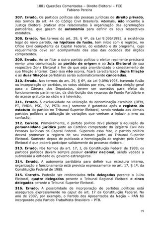 1001 Questões Comentadas – Direito Eleitoral – FCC
Fabiano Pereira
79
307. Errado. Os partidos políticos são pessoas jurídicas de direito privado,
nos termos do art. 44 do Código Civil Brasileiro. Ademais, não incumbe à
Justiça Eleitoral praticar atos relacionados à organização das agremiações
partidárias, que gozam de autonomia para definir os seus respectivos
estatutos.
308. Errado. Nos termos do art. 29, § 4º, da Lei 9.096/1995, a existência
legal do novo partido, na hipótese de fusão, tem início com o registro, no
Ofício Civil competente da Capital Federal, do estatuto e do programa, cujo
requerimento deve ser acompanhado das atas das decisões dos órgãos
competentes.
309. Errado. Ao se filiar a outro partido político o eleitor realmente precisará
enviar uma comunicação ao partido de origem e ao Juiz Eleitoral de sua
respectiva Zona Eleitoral a fim de que seja providenciado o cancelamento de
sua filiação anterior. Caso isso não ocorra, ficará caracterizada dupla filiação
e as duas filiações partidárias serão automaticamente canceladas.
310. Errado. Nos termos do art. 29, § 6º, da Lei 9.096/1995, havendo fusão
ou incorporação de partidos, os votos obtidos por eles, na última eleição geral
para a Câmara dos Deputados, devem ser somados para efeito do
funcionamento parlamentar, da distribuição dos recursos do Fundo Partidário e
do acesso gratuito ao rádio e à televisão.
311. Errado. A exclusividade na utilização da denominação escolhida (DEM,
PT, PMDB, PSC, PV, PSTU etc.) somente é garantida após o registro do
estatuto do partido no Tribunal Superior Eleitoral, sendo vedada aos demais
partidos políticos a utilização de variações que venham a induzir a erro ou
confusão.
312. Correto. Primeiramente, o partido político deve pleitear a aquisição da
personalidade jurídica junto ao Cartório competente do Registro Civil das
Pessoas Jurídicas da Capital Federal. Superada essa fase, o partido político
deverá promover o registro de seu estatuto junto ao Tribunal Superior
Eleitoral. Somente depois de publicada a homologação do registro pela Corte
Eleitoral é que poderá participar validamente do processo eleitoral.
313. Errado. Nos termos do art. 17, I, da Constituição Federal de 1988, os
partidos políticos devem sempre possuir caráter nacional, sendo vedada a
submissão a entidade ou governo estrangeiros.
314. Errado. A autonomia partidária para definir sua estrutura interna,
organização e funcionamento está prevista expressamente no art. 17, § 1º, da
Constituição Federal de 1988.
315. Correto. Poderão ser credenciados três delegados perante o Juízo
Eleitoral, quatro delegados perante o Tribunal Regional Eleitoral e cinco
delegados perante o Tribunal Superior Eleitoral.
316. Errado. A possibilidade de incorporação de partidos políticos está
assegurada expressamente no caput do art. 17 da Constituição Federal. No
ano de 2007, por exemplo, o Partido dos Aposentados da Nação – PAN foi
incorporado pelo Partido Trabalhista Brasileiro – PTB.
 