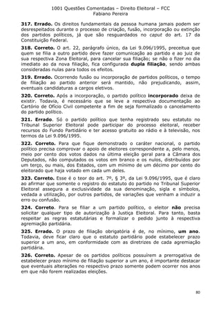 1001 Questões Comentadas – Direito Eleitoral – FCC
Fabiano Pereira
80
317. Errado. Os direitos fundamentais da pessoa humana jamais podem ser
desrespeitados durante o processo de criação, fusão, incorporação ou extinção
dos partidos políticos, já que são resguardados no caput do art. 17 da
Constituição Federal.
318. Correto. O art. 22, parágrafo único, da Lei 9.096/1995, preceitua que
quem se filia a outro partido deve fazer comunicação ao partido e ao juiz de
sua respectiva Zona Eleitoral, para cancelar sua filiação; se não o fizer no dia
imediato ao da nova filiação, fica configurada dupla filiação, sendo ambas
consideradas nulas para todos os efeitos.
319. Errado. Ocorrendo fusão ou incorporação de partidos políticos, o tempo
de filiação ao partido anterior será mantido, não prejudicando, assim,
eventuais candidaturas a cargos eletivos.
320. Correto. Após a incorporação, o partido político incorporado deixa de
existir. Todavia, é necessário que se leve a respectiva documentação ao
Cartório de Ofício Civil competente a fim de seja formalizado o cancelamento
do partido político.
321. Errado. Só o partido político que tenha registrado seu estatuto no
Tribunal Superior Eleitoral pode participar do processo eleitoral, receber
recursos do Fundo Partidário e ter acesso gratuito ao rádio e à televisão, nos
termos da Lei 9.096/1995.
322. Correto. Para que fique demonstrado o caráter nacional, o partido
político precisa comprovar o apoio de eleitores correspondente a, pelo menos,
meio por cento dos votos dados na última eleição geral para a Câmara dos
Deputados, não computados os votos em branco e os nulos, distribuídos por
um terço, ou mais, dos Estados, com um mínimo de um décimo por cento do
eleitorado que haja votado em cada um deles.
323. Correto. Esse é o teor do art. 7º, § 3º, da Lei 9.096/1995, que é claro
ao afirmar que somente o registro do estatuto do partido no Tribunal Superior
Eleitoral assegura a exclusividade da sua denominação, sigla e símbolos,
vedada a utilização, por outros partidos, de variações que venham a induzir a
erro ou confusão.
324. Correto. Para se filiar a um partido político, o eleitor não precisa
solicitar qualquer tipo de autorização à Justiça Eleitoral. Para tanto, basta
respeitar as regras estatutárias e formalizar o pedido junto à respectiva
agremiação partidária.
325. Errado. O prazo de filiação obrigatória é de, no mínimo, um ano.
Todavia, deve ficar claro que o estatuto partidário pode estabelecer prazo
superior a um ano, em conformidade com as diretrizes de cada agremiação
partidária.
326. Correto. Apesar de os partidos políticos possuírem a prerrogativa de
estabelecer prazo mínimo de filiação superior a um ano, é importante destacar
que eventuais alterações no respectivo prazo somente podem ocorrer nos anos
em que não forem realizadas eleições.
 