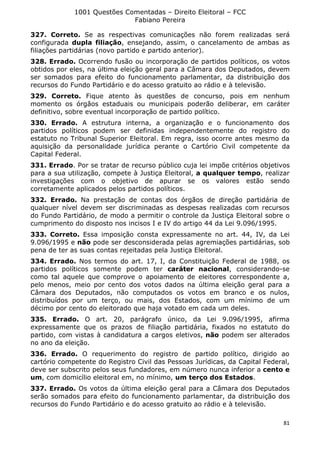 1001 Questões Comentadas – Direito Eleitoral – FCC
Fabiano Pereira
81
327. Correto. Se as respectivas comunicações não forem realizadas será
configurada dupla filiação, ensejando, assim, o cancelamento de ambas as
filiações partidárias (novo partido e partido anterior).
328. Errado. Ocorrendo fusão ou incorporação de partidos políticos, os votos
obtidos por eles, na última eleição geral para a Câmara dos Deputados, devem
ser somados para efeito do funcionamento parlamentar, da distribuição dos
recursos do Fundo Partidário e do acesso gratuito ao rádio e à televisão.
329. Correto. Fique atento às questões de concurso, pois em nenhum
momento os órgãos estaduais ou municipais poderão deliberar, em caráter
definitivo, sobre eventual incorporação de partido político.
330. Errado. A estrutura interna, a organização e o funcionamento dos
partidos políticos podem ser definidas independentemente do registro do
estatuto no Tribunal Superior Eleitoral. Em regra, isso ocorre antes mesmo da
aquisição da personalidade jurídica perante o Cartório Civil competente da
Capital Federal.
331. Errado. Por se tratar de recurso público cuja lei impõe critérios objetivos
para a sua utilização, compete à Justiça Eleitoral, a qualquer tempo, realizar
investigações com o objetivo de apurar se os valores estão sendo
corretamente aplicados pelos partidos políticos.
332. Errado. Na prestação de contas dos órgãos de direção partidária de
qualquer nível devem ser discriminadas as despesas realizadas com recursos
do Fundo Partidário, de modo a permitir o controle da Justiça Eleitoral sobre o
cumprimento do disposto nos incisos I e IV do artigo 44 da Lei 9.096/1995.
333. Correto. Essa imposição consta expressamente no art. 44, IV, da Lei
9.096/1995 e não pode ser desconsiderada pelas agremiações partidárias, sob
pena de ter as suas contas rejeitadas pela Justiça Eleitoral.
334. Errado. Nos termos do art. 17, I, da Constituição Federal de 1988, os
partidos políticos somente podem ter caráter nacional, considerando-se
como tal aquele que comprove o apoiamento de eleitores correspondente a,
pelo menos, meio por cento dos votos dados na última eleição geral para a
Câmara dos Deputados, não computados os votos em branco e os nulos,
distribuídos por um terço, ou mais, dos Estados, com um mínimo de um
décimo por cento do eleitorado que haja votado em cada um deles.
335. Errado. O art. 20, parágrafo único, da Lei 9.096/1995, afirma
expressamente que os prazos de filiação partidária, fixados no estatuto do
partido, com vistas à candidatura a cargos eletivos, não podem ser alterados
no ano da eleição.
336. Errado. O requerimento do registro de partido político, dirigido ao
cartório competente do Registro Civil das Pessoas Jurídicas, da Capital Federal,
deve ser subscrito pelos seus fundadores, em número nunca inferior a cento e
um, com domicílio eleitoral em, no mínimo, um terço dos Estados.
337. Errado. Os votos da última eleição geral para a Câmara dos Deputados
serão somados para efeito do funcionamento parlamentar, da distribuição dos
recursos do Fundo Partidário e do acesso gratuito ao rádio e à televisão.
 
