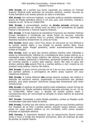 1001 Questões Comentadas – Direito Eleitoral – FCC
Fabiano Pereira
82
338. Errado. Só o partido que tenha registrado seu estatuto no Tribunal
Superior Eleitoral pode participar do processo eleitoral, receber recursos do
Fundo Partidário e ter acesso gratuito ao rádio e à televisão.
339. Errado. Em nenhuma hipótese, os partidos políticos poderão estabelecer
prazos de filiação partidária inferior a um ano, pois, caso contrário, violarão o
disposto no art. 18 da Lei 9.096/1995.
340. Errado. A personalidade jurídica de direito privado atribuída aos
partidos políticos deve ser obtida junto ao Ofício Civil competente da Capital
Federal e não perante o Tribunal Superior Eleitoral.
341. Errado. O Fundo Especial de Assistência Financeira aos Partidos Políticos
(Fundo Partidário) é constituído por várias fontes de recursos, incluindo
também doações de pessoa física ou jurídica, efetuadas por intermédio de
depósitos bancários diretamente na conta do Fundo.
342. Errado. Nesse caso, como Tício deixou de comunicar ao Juiz Eleitoral e
ao partido político Alpha a sua filiação ao partido político Beta, ficará
caracterizada dupla filiação partidária, sendo automaticamente anuladas
ambas as filiações.
343. Errado. Estar no gozo dos direitos políticos significa estar habilitado a
alistar-se eleitoralmente, habilitar-se a candidaturas para cargos eletivos ou a
nomeações para certos cargos públicos não eletivos, participar de sufrágios,
votar em eleições, plebiscitos e referendos, apresentar projetos de lei pela via
da iniciativa popular e propor ação popular. Quem não está no gozo dos
direitos políticos não poderá filiar-se a partido político e nem investir-se em
qualquer cargo público, mesmo não eletivo.
344. Errado. O prazo mínimo previsto em lei é de um ano, sendo assegurada
aos partidos políticos a prerrogativa de definir prazo superior em seus
respectivos estatutos.
345. Errado. A Justiça Eleitoral não precisa aprovar qualquer ato relativo à
definição da estrutura interna, organização e funcionamento dos partidos
políticos, pois estes possuem autonomia assegurada diretamente pelo texto
constitucional.
346. Errado. O estatuto do partido político pode estabelecer outras formas de
cancelamento da filiação partidária distintas daquelas previstas no art. 22 da
Lei 9.096/1995. Nesse caso, a decisão do partido político sobre o
cancelamento deve ser comunicada ao atingido no prazo máximo de quarenta
e oito horas.
347. Errado. Constatada a dupla filiação partidária, ambas as filiações serão
consideradas nulas para todos os efeitos.
348. Errado. O eleitor que não estiver em pleno gozo de seus direitos políticos
fica impedido de se filiar a partido político, disputar cargos eletivos, tomar
posse em cargo público (efetivo ou em comissão), entre outras sanções
previstas na legislação eleitoral.
349. Correto. É importante destacar que no requerimento deverá constar
ainda o nome e função dos dirigentes provisórios, além do endereço da sede
do partido na Capital Federal.
 