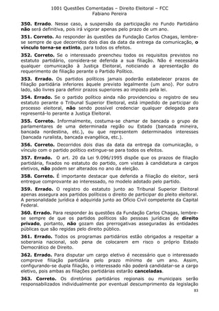 1001 Questões Comentadas – Direito Eleitoral – FCC
Fabiano Pereira
83
350. Errado. Nesse caso, a suspensão da participação no Fundo Partidário
não será definitiva, pois irá vigorar apenas pelo prazo de um ano.
351. Correto. Ao responder às questões da Fundação Carlos Chagas, lembre-
se sempre de que decorridos dois dias da data da entrega da comunicação, o
vínculo torna-se extinto, para todos os efeitos.
352. Correto. Se o interessado preencheu todos os requisitos previstos no
estatuto partidário, considera-se deferida a sua filiação. Não é necessária
qualquer comunicação à Justiça Eleitoral, noticiando a apresentação do
requerimento de filiação perante o Partido Político.
353. Errado. Os partidos políticos jamais poderão estabelecer prazos de
filiação partidária inferiores àquele previsto legalmente (um ano). Por outro
lado, são livres para definir prazos superiores ao imposto pela lei.
354. Errado. Se o partido político ainda não providenciou o registro de seu
estatuto perante o Tribunal Superior Eleitoral, está impedido de participar do
processo eleitoral, não sendo possível credenciar qualquer delegado para
representá-lo perante a Justiça Eleitoral.
355. Correto. Informalmente, costuma-se chamar de bancada o grupo de
parlamentares de uma determinada região ou Estado (bancada mineira,
bancada nordestina, etc.), ou que representem determinados interesses
(bancada ruralista, bancada evangélica, etc.).
356. Correto. Decorridos dois dias da data da entrega da comunicação, o
vínculo com o partido político extingue-se para todos os efeitos.
357. Errado. O art. 20 da Lei 9.096/1995 dispõe que os prazos de filiação
partidária, fixados no estatuto do partido, com vistas à candidatura a cargos
eletivos, não podem ser alterados no ano da eleição.
358. Correto. É importante destacar que deferida a filiação do eleitor, será
entregue comprovante ao interessado, no modelo adotado pelo partido.
359. Errado. O registro do estatuto junto ao Tribunal Superior Eleitoral
apenas assegura aos partidos políticos o direito de participar do pleito eleitoral.
A personalidade jurídica é adquirida junto ao Ofício Civil competente da Capital
Federal.
360. Errado. Para responder às questões da Fundação Carlos Chagas, lembre-
se sempre de que os partidos políticos são pessoas jurídicas de direito
privado, portanto, não gozam das prerrogativas asseguradas às entidades
públicas que são regidas pelo direito público.
361. Errado. Todos os programas partidários estão obrigados a respeitar a
soberania nacional, sob pena de colocarem em risco o próprio Estado
Democrático de Direito.
362. Errado. Para disputar um cargo eletivo é necessário que o interessado
comprove filiação partidária pelo prazo mínimo de um ano. Assim,
configurando-se dupla filiação, o interessado não poderá candidatar-se a cargo
eletivo, pois ambas as filiações partidárias estarão canceladas.
363. Correto. Os diretórios partidários regionais ou municipais serão
responsabilizados individualmente por eventual descumprimento da legislação
 