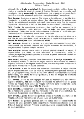 1001 Questões Comentadas – Direito Eleitoral – FCC
Fabiano Pereira
84
eleitoral. Se o órgão municipal de determinado partido político deixar de
realizar a prestação anual de contas à Justiça Eleitoral, por exemplo, será
penalizado com a suspensão de recebimento das respectivas cotas do fundo
partidário, que não alcançará o diretório regional (estadual) ou nacional.
364. Errado. Ainda que o partido Alfa tenha se fundido com o partido Beta,
resultando na criação do partido Gama, Jair não precisará formalizar nova
filiação ao partido recém criado, pois será considerada, para fins de eventual
registro de candidatura, a data de filiação ao partido anterior (Partido Alfa).
365. Errado. As assinaturas constantes das relações de apoiamento de
eleitores elaboradas pelos Partidos Políticos não são presumivelmente
verdadeiras. Todas elas serão individualmente conferidas e certificadas pelo
Chefe de Cartório ou servidor previamente designado.
366. Errado. Como João não comunicou ao Partido Alfa e ao Juiz Eleitoral a
sua filiação ao Partido Beta, ficará caracterizada a dupla filiação partidária, e
ambas as inscrições serão consideradas nulas.
367. Correto. Adotados o estatuto e o programa do partido incorporador,
realizar-se-á, em reunião conjunta dos órgãos nacionais de deliberação, a
eleição do novo órgão de direção nacional.
368. Correto. Nesses casos, como o partido político deixará de existir, é
imprescindível que todos os atos referentes à incorporação, fusão ou
dissolução sejam registrados perante o Tribunal Superior Eleitoral e Ofício Civil
do Distrito Federal.
369. Errado. O balanço contábil deverá ser enviado à Justiça Eleitoral e não
ao Ministério Público. O balanço do órgão nacional será enviado ao Tribunal
Superior Eleitoral, o dos órgãos estaduais aos Tribunais Regionais Eleitorais e o
dos órgãos municipais aos Juízes Eleitorais.
370. Correto. A fim de evitar que eventuais candidatos a cargos eletivos
sejam prejudicados em razão da fusão ou incorporação de partidos políticos, o
art. 9º, parágrafo único, da Lei 9.504/1997, afirma expressamente que será
considerada, para efeito de filiação partidária, a data de filiação do candidato
ao partido de origem.
371. Errado. A data de homologação da fusão ou incorporação, pelo Tribunal
Superior Eleitoral, não terá qualquer repercussão na comprovação do prazo
mínimo de filiação. Para efeitos de filiação partidária, será considerada a data
de filiação do candidato ao partido de origem.
372. Correto. Ao responder às questões de prova, lembre-se sempre de que
não é necessário qualquer tipo de autorização formal dos órgãos estaduais ou
municipais dos partidos envolvidos na incorporação.
373. Errado. A perda dos direitos políticos enseja o imediato cancelamento da
filiação partidária, nos termos do art. 22, II, da Lei 9.096/1995.
374. Errado. Os partidos políticos somente estão aptos ao recebimento de
recursos do fundo partidário após o registro dos respectivos estatutos junto ao
Tribunal Superior Eleitoral. Primeiro o registro, depois o recebimento de cotas
do fundo partidário.
 