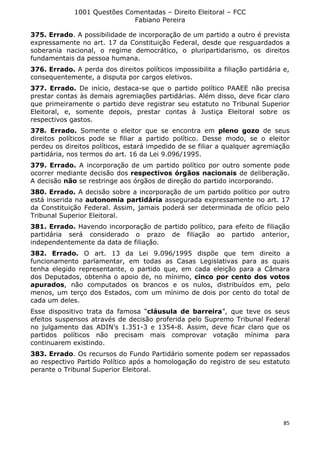 1001 Questões Comentadas – Direito Eleitoral – FCC
Fabiano Pereira
85
375. Errado. A possibilidade de incorporação de um partido a outro é prevista
expressamente no art. 17 da Constituição Federal, desde que resguardados a
soberania nacional, o regime democrático, o pluripartidarismo, os direitos
fundamentais da pessoa humana.
376. Errado. A perda dos direitos políticos impossibilita a filiação partidária e,
consequentemente, a disputa por cargos eletivos.
377. Errado. De início, destaca-se que o partido político PAAEE não precisa
prestar contas às demais agremiações partidárias. Além disso, deve ficar claro
que primeiramente o partido deve registrar seu estatuto no Tribunal Superior
Eleitoral, e, somente depois, prestar contas à Justiça Eleitoral sobre os
respectivos gastos.
378. Errado. Somente o eleitor que se encontra em pleno gozo de seus
direitos políticos pode se filiar a partido político. Desse modo, se o eleitor
perdeu os direitos políticos, estará impedido de se filiar a qualquer agremiação
partidária, nos termos do art. 16 da Lei 9.096/1995.
379. Errado. A incorporação de um partido político por outro somente pode
ocorrer mediante decisão dos respectivos órgãos nacionais de deliberação.
A decisão não se restringe aos órgãos de direção do partido incorporando.
380. Errado. A decisão sobre a incorporação de um partido político por outro
está inserida na autonomia partidária assegurada expressamente no art. 17
da Constituição Federal. Assim, jamais poderá ser determinada de ofício pelo
Tribunal Superior Eleitoral.
381. Errado. Havendo incorporação de partido político, para efeito de filiação
partidária será considerado o prazo de filiação ao partido anterior,
independentemente da data de filiação.
382. Errado. O art. 13 da Lei 9.096/1995 dispõe que tem direito a
funcionamento parlamentar, em todas as Casas Legislativas para as quais
tenha elegido representante, o partido que, em cada eleição para a Câmara
dos Deputados, obtenha o apoio de, no mínimo, cinco por cento dos votos
apurados, não computados os brancos e os nulos, distribuídos em, pelo
menos, um terço dos Estados, com um mínimo de dois por cento do total de
cada um deles.
Esse dispositivo trata da famosa “cláusula de barreira”, que teve os seus
efeitos suspensos através de decisão proferida pelo Supremo Tribunal Federal
no julgamento das ADIN’s 1.351-3 e 1354-8. Assim, deve ficar claro que os
partidos políticos não precisam mais comprovar votação mínima para
continuarem existindo.
383. Errado. Os recursos do Fundo Partidário somente podem ser repassados
ao respectivo Partido Político após a homologação do registro de seu estatuto
perante o Tribunal Superior Eleitoral.
 