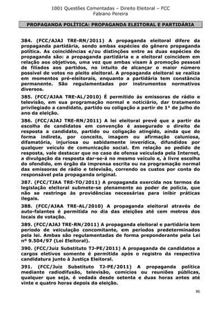 1001 Questões Comentadas – Direito Eleitoral – FCC
Fabiano Pereira
86
PROPAGANDA POLÍTICA: PROPAGANDA ELEITORAL E PARTIDÁRIA
384. (FCC/AJAJ TRE-RN/2011) A propaganda eleitoral difere da
propaganda partidária, sendo ambas espécies do gênero propaganda
política. As coincidências e/ou distinções entre as duas espécies de
propaganda são: a propaganda partidária e a eleitoral coincidem em
relação aos objetivos, uma vez que ambas visam à promoção pessoal
de filiados aos partidos, no intuito de alcançar o maior número
possível de votos no pleito eleitoral. A propaganda eleitoral se realiza
em momentos pré-eleitorais, enquanto a partidária tem constância
permanente. São regulamentadas por instrumentos normativos
diversos.
385. (FCC/AJAA TRE-AL/2010) É permitido às emissoras de rádio e
televisão, em sua programação normal e noticiário, dar tratamento
privilegiado a candidato, partido ou coligação a partir de 1° de julho do
ano da eleição.
386. (FCC/AJAJ TRE-RN/2011) A lei eleitoral prevê que a partir da
escolha de candidatos em convenção é assegurado o direito de
resposta a candidato, partido ou coligação atingido, ainda que de
forma indireta, por conceito, imagem ou afirmação caluniosa,
difamatória, injuriosa ou sabidamente inverídica, difundidos por
qualquer veículo de comunicação social. Em relação ao pedido de
resposta, vale destacar que no caso de ofensa veiculada pela Internet,
a divulgação da resposta dar-se-á no mesmo veículo e, à livre escolha
do ofendido, em órgão da imprensa escrita ou na programação normal
das emissoras de rádio e televisão, correndo os custos por conta do
responsável pela propaganda original.
387. (FCC/TJAA TRE-TO/2011) A propaganda exercida nos termos da
legislação eleitoral submete-se plenamente ao poder de polícia, que
não se restringe às providências necessárias para inibir práticas
ilegais.
388. (FCC/AJAA TRE-AL/2010) A propaganda eleitoral através de
auto-falantes é permitida no dia das eleições até cem metros dos
locais de votação.
389. (FCC/AJAJ TRE-RN/2011) A propaganda eleitoral e partidária tem
período de veiculação concomitante, em períodos predeterminados
pela lei. Ambas são regulamentadas de forma preponderante pela Lei
nº 9.504/97 (Lei Eleitoral).
390. (FCC/Juiz Substituto TJ-PE/2011) A propaganda de candidatos a
cargos eletivos somente é permitida após o registro da respectiva
candidatura junto à Justiça Eleitoral.
391. (FCC/Juiz Substituto TJ-PE/2011) A propaganda política
mediante radiodifusão, televisão, comícios ou reuniões públicas,
qualquer que seja, é vedada desde setenta e duas horas antes até
vinte e quatro horas depois da eleição.
 