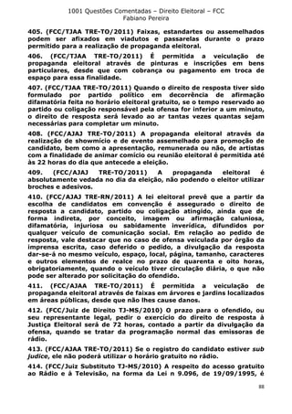1001 Questões Comentadas – Direito Eleitoral – FCC
Fabiano Pereira
88
405. (FCC/TJAA TRE-TO/2011) Faixas, estandartes ou assemelhados
podem ser afixados em viadutos e passarelas durante o prazo
permitido para a realização de propaganda eleitoral.
406. (FCC/TJAA TRE-TO/2011) É permitida a veiculação de
propaganda eleitoral através de pinturas e inscrições em bens
particulares, desde que com cobrança ou pagamento em troca de
espaço para essa finalidade.
407. (FCC/TJAA TRE-TO/2011) Quando o direito de resposta tiver sido
formulado por partido político em decorrência de afirmação
difamatória feita no horário eleitoral gratuito, se o tempo reservado ao
partido ou coligação responsável pela ofensa for inferior a um minuto,
o direito de resposta será levado ao ar tantas vezes quantas sejam
necessárias para completar um minuto.
408. (FCC/AJAJ TRE-TO/2011) A propaganda eleitoral através da
realização de showmício e de evento assemelhado para promoção de
candidato, bem como a apresentação, remunerada ou não, de artistas
com a finalidade de animar comício ou reunião eleitoral é permitida até
às 22 horas do dia que antecede a eleição.
409. (FCC/AJAJ TRE-TO/2011) A propaganda eleitoral é
absolutamente vedada no dia da eleição, não podendo o eleitor utilizar
broches e adesivos.
410. (FCC/AJAJ TRE-RN/2011) A lei eleitoral prevê que a partir da
escolha de candidatos em convenção é assegurado o direito de
resposta a candidato, partido ou coligação atingido, ainda que de
forma indireta, por conceito, imagem ou afirmação caluniosa,
difamatória, injuriosa ou sabidamente inverídica, difundidos por
qualquer veículo de comunicação social. Em relação ao pedido de
resposta, vale destacar que no caso de ofensa veiculada por órgão da
imprensa escrita, caso deferido o pedido, a divulgação da resposta
dar-se-á no mesmo veículo, espaço, local, página, tamanho, caracteres
e outros elementos de realce no prazo de quarenta e oito horas,
obrigatoriamente, quando o veículo tiver circulação diária, o que não
pode ser alterado por solicitação do ofendido.
411. (FCC/AJAA TRE-TO/2011) É permitida a veiculação de
propaganda eleitoral através de faixas em árvores e jardins localizados
em áreas públicas, desde que não lhes cause danos.
412. (FCC/Juiz de Direito TJ-MS/2010) O prazo para o ofendido, ou
seu representante legal, pedir o exercício do direito de resposta à
Justiça Eleitoral será de 72 horas, contado a partir da divulgação da
ofensa, quando se tratar da programação normal das emissoras de
rádio.
413. (FCC/AJAA TRE-TO/2011) Se o registro do candidato estiver sub
judice, ele não poderá utilizar o horário gratuito no rádio.
414. (FCC/Juiz Substituto TJ-MS/2010) A respeito do acesso gratuito
ao Rádio e à Televisão, na forma da Lei n 9.096, de 19/09/1995, é
 