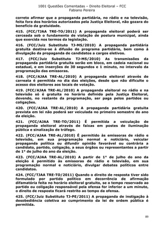 1001 Questões Comentadas – Direito Eleitoral – FCC
Fabiano Pereira
89
correto afirmar que a propaganda partidária, no rádio e na televisão,
feita fora dos horários autorizados pela Justiça Eleitoral, não gozara do
benefício da gratuidade.
415. (FCC/TJAA TRE-TO/2011) A propaganda eleitoral poderá ser
cerceada sob o fundamento de violação de postura municipal, ainda
que exercida nos termos da legislação.
416. (FCC/Juiz Substituto TJ-MS/2010) A propaganda partidária
gratuita destina-se à difusão do programa partidário, bem como à
divulgação da propaganda de candidatos a cargos eletivos.
417. (FCC/Juiz Substituto TJ-MS/2010) As transmissões da
propaganda partidária gratuita serão em bloco, em cadeia nacional ou
estadual, e em inserções de 30 segundos e 1 minuto, no intervalo da
programação das emissoras.
418. (FCC/AJAA TRE-AL/2010) A propaganda eleitoral através de
carreata é permitida no dia das eleições, desde que não dificulte o
acesso dos eleitores aos locais de votação.
419. (FCC/AJAA TRE-AL/2010) A propaganda eleitoral no rádio e na
televisão só é gratuita no horário definido pela Justiça Eleitoral,
devendo, no restante da programação, ser paga pelos partidos ou
coligações.
420. (FCC/AJAA TRE-AL/2010) A propaganda partidária gratuita
prevista em lei não poderá ser veiculada no primeiro semestre do ano
da eleição.
421. (FCC/AJAA TRE-TO/2011) É permitida a veiculação de
propaganda eleitoral através de faixas em postes de iluminação
pública e sinalização de tráfego.
422. (FCC/AJAA TRE-AL/2010) É permitido às emissoras de rádio e
televisão, em sua programação normal e noticiário, veicular
propaganda política ou difundir opinião favorável ou contrária a
candidato, partido, coligação, a seus órgãos ou representantes a partir
de 1° de julho do ano da eleição.
423. (FCC/AJAA TRE-AL/2010) A partir de 1° de julho do ano da
eleição é permitido às emissoras de rádio e televisão, em sua
programação normal e noticiário, divulgar debates políticos entre
candidatos.
424. (FCC/TJAA TRE-TO/2011) Quando o direito de resposta tiver sido
formulado por partido político em decorrência de afirmação
difamatória feita no horário eleitoral gratuito, se o tempo reservado ao
partido ou coligação responsável pela ofensa for inferior a um minuto,
o direito de resposta ficará restrito ao tempo da ofensa.
425. (FCC/Juiz Substituto TJ-PE/2011) A propaganda de instigação à
desobediência coletiva ao cumprimento da lei de ordem pública é
permitida.
 
