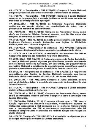 1001 Questões Comentadas – Direito Eleitoral – FCC
Fabiano Pereira
9
45. (FCC/AJ – Taquigrafia – TRE PI/2009) Compete à Junta Eleitoral
dirigir os processos eleitorais e conceder transferência de eleitor.
46. (FCC/AJ – Taquigrafia – TRE PI/2009) Compete à Junta Eleitoral
resolver as impugnações e demais incidentes verificados durante os
trabalhos da contagem e da apuração.
47. (FCC/AJAJ – TRE PI/2009) Os Tribunais Regionais Eleitorais
deliberam, em sessão pública, por unanimidade de votos, com a
presença da maioria de seus membros.
48. (FCC/AJAJ – TRE PI/2009) Compete ao Procurador-Geral, como
chefe do Ministério Público Eleitoral, nomear, até 60 dias antes das
eleições, os membros das Mesas Receptoras.
49. (FCC/AJAJ – TRE PI/2009) Compete privativamente aos Tribunais
Regionais Eleitorais expedir instruções aos órgãos do Ministério
Público junto aos Tribunais Regionais.
50. (FCC/TJAA – Programador de sistemas - TRE AP/2011) Compete
aos Tribunais Regionais Eleitorais conceder transferência de eleitor.
51. (FCC/AJAJ – TRE PI/2009) A nomeação dos membros das Mesas
Receptoras compete aos Tribunais Regionais Eleitorais.
52. (FCC/AJAJ - TRE RN/2011) Embora integrante do Poder Judiciário,
a Justiça Eleitoral possui algumas peculiaridades quando comparada
com os demais ramos do Judiciário. Em tal sentido, são peculiaridades
da Justiça Eleitoral a existência de procedimentos específicos; quadro
próprio e permanente de juízes; exercício de função consultiva.
53. (FCC/TJ – Programador de sistemas - TRE AP/2011) A respeito da
competência dos Órgãos da Justiça Eleitoral, compete aos Juízes
Eleitorais dividir a respectiva circunscrição em Zonas Eleitorais.
54. (FCC/TJAA - TRE AM/2010) Compete à Junta Eleitoral, dentre
outras atribuições, julgar a arguição de suspeição ou impedimento dos
Juizes Eleitorais.
55. (FCC/AJ – Taquigrafia – TRE PI/2009) Compete à Junta Eleitoral
dividir a Zona em Seções Eleitorais.
56. (FCC/AJAJ – TRE PI/2009) Compete ao Procurador-Geral, como
chefe do Ministério Público Eleitoral, designar a sede e jurisdição das
Juntas Eleitorais.
57. (FCC/AJAA TRE-RN/2011) É correto afirmar que o TSE exerce
função legislativa de natureza secundária, cabendo-lhe expedir as
instruções necessárias à fiel execução da lei eleitoral. Considerando
que a prerrogativa do TSE é meramente regulamentar, não há
limitação temporal para o exercício de referida função em relação ao
pleito eleitoral.
58. (FCC/AJ Taquigrafia TRE-PI/2007) A expedição de diplomas para
os cargos municipais compete às Juntas Eleitorais.
 