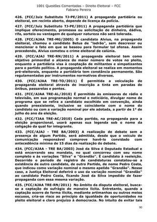1001 Questões Comentadas – Direito Eleitoral – FCC
Fabiano Pereira
90
426. (FCC/Juiz Substituto TJ-PE/2011) A propaganda partidária ou
eleitoral, em recinto aberto, depende de licença da polícia.
427. (FCC/Juiz Substituto TJ-PE/2011) A propaganda partidária que
implique oferecimento, promessa ou solicitação de dinheiro, dádiva,
rifa, sorteio ou vantagem de qualquer natureza não será tolerada.
428. (FCC/AJAA TRE-MG/2005) O candidato Alvius, na propaganda
eleitoral, chamou o candidato Betus de "ladrão", sem descrever ou
mencionar o fato em que se baseou para formular tal ofensa. Assim
procedendo, Alvius cometeu o crime eleitoral de calúnia.
429. (FCC/AJAJ TRE-RN/2011) A propaganda eleitoral tem como
objetivo primordial o alcance do maior número de votos no pleito,
enquanto a partidária visa à cooptação de militantes e simpatizantes
para o partido político. A propaganda eleitoral se realiza em momentos
pré-eleitorais, enquanto a partidária tem constância permanente. São
regulamentadas por instrumentos normativos diversos.
430. (FCC/AJAA TRE-TO/2011) É permitida a veiculação de
propaganda eleitoral através de inscrição a tinta em paradas de
ônibus, passarelas e pontes.
431. (FCC/AJAA TRE-AL/2010) É permitido às emissoras de rádio e
televisão, em sua programação normal e noticiário, divulgar nome de
programa que se refira a candidato escolhido em convenção, ainda
quando preexistente, inclusive se coincidente com o nome do
candidato ou com a variação nominal por ele adotada, a partir de 1° de
julho do ano da eleição.
432. (FCC/TJAA TRE-AC/2010) Cada partido, na propaganda para a
eleição proporcional, usará apenas sua legenda sob o nome da
coligação da qual for integrante.
433. (FCC/AJAJ - TRE BA/2003) A realização de debate sem a
presença de algum Partido, será admitida, desde que o veículo de
comunicação responsável comprove havê-lo convidado com
antecedência mínima de 15 dias da realização do debate.
434. (FCC/AJAA - TRE BA/2003) José da Silva é Deputado Estadual e
está encerrando seu mandato, no qual concorreu com seu nome
completo e às variações "Silva" e "Grandão". É candidato à reeleição.
Decorrido o período de registro de candidaturas constatou-se a
existência de outro candidato, de outro Partido, de nome Pedro Costa,
que indicou como variação nominal o mesmo apelido "Grandão". Nesse
caso, a Justiça Eleitoral deferirá o uso da variação nominal "Grandão"
ao candidato Pedro Costa, ficando José da Silva impedido de fazer
propaganda com essa mesma variação.
435. (FCC/AJAA TRE-RN/2011) No âmbito da disputa eleitoral, busca-
se a captação do sufrágio de maneira lícita. Entretanto, quando a
captação ocorre de forma ilícita, mediante artimanhas ou outros meios
escusos, cria-se risco ao princípio da igualdade de oportunidades no
pleito eleitoral e claro prejuízo à democracia. No intuito de evitar tais
 