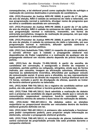1001 Questões Comentadas – Direito Eleitoral – FCC
Fabiano Pereira
91
consequências, a lei eleitoral prevê como captação ilícita de sufrágio a
realização de comícios destinados à promoção de candidatura.
436. (FCC/Promotor de Justiça MPE-PE 2008) A partir de 1º de julho
do ano da eleição, NÃO é vedado às emissoras de rádio e televisão, em
sua programação normal e noticiário, divulgar nome de programa que
se refira a candidato escolhido em convenção.
437. (FCC/Promotor de Justiça MPE-PE 2008) A partir de 1º de julho
do ano da eleição, NÃO é vedado às emissoras de rádio e televisão, em
sua programação normal e noticiário, transmitir, em forma de
entrevista jornalística, imagens da realização de pesquisa, em que seja
possível identificar o entrevistado.
438. (FCC/Promotor de Justiça MPE-PE 2008) A partir de 1º de julho
do ano da eleição, é vedado às emissoras de rádio e televisão, em sua
programação normal e noticiário, difundir opinião contrária a
representante de partido político.
439. (FCC/Juiz Substituto TJAL/2007) A respeito do processo eleitoral,
é correto afirmar que é vedada a propaganda eleitoral nas
dependências do Poder Legislativo e a realização de qualquer ato de
propaganda eleitoral em recinto aberto depende de prévia licença da
polícia.
440. (FCC/Juiz de Direito TJ-MS/2010) A partir da escolha de
candidatos em convenção, é assegurado o direito de resposta a
candidato, partido político ou coligação, atingidos, ainda que de forma
indireta, por conceito, imagem ou afirmação caluniosa, difamatória,
injuriosa ou sabidamente inverídica, difundidos por qualquer veículo
de comunicação social. O prazo para o ofendido, ou seu representante
legal, pedir o exercício do direito de resposta à Justiça Eleitoral será de
72 horas, contado a partir da divulgação da ofensa, quando se tratar
do horário eleitoral gratuito na televisão.
441. (FCC/AJAA TRE-TO/2011) Se o registro do candidato estiver sub
judice, ele não poderá utilizar o horário gratuito na televisão.
442. (FCC/TJAA TRE-AP/2011) Será admitida a realização de debate
sem a presença de candidato de algum partido, desde que o veículo de
comunicação responsável comprove havê-lo convidado com a
antecedência mínima de setenta e duas horas da realização do debate.
443. (FCC/AJAJ TRE-AP/2011) Os debates sobre as eleições
majoritária ou proporcional deverão ser veiculados dentro do horário
eleitoral gratuito definido em lei.
444. (FCC/AJAJ TRE-AP/2011) A emissora não autorizada a funcionar
pelo poder competente poderá, para propiciar ampla informação ao
eleitorado, veicular a propaganda eleitoral gratuita.
445. (FCC/TJAA TRE-AP/2011) A veiculação de placas instaladas em
centro comercial de propriedade privada não está proibida durante a
campanha eleitoral.
 
