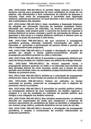 1001 Questões Comentadas – Direito Eleitoral – FCC
Fabiano Pereira
92
446. (FCC/AJAA TRE-AP/2011) O partido Alpha colocou cavaletes e
bonecos móveis para propaganda de seus candidatos ao longo da via
pública, não dificultando o bom andamento do trânsito de pessoas e
veículos. Esse meio de propaganda é permitido pela legislação
eleitoral, podendo permanecer no local durante o dia e durante a noite
até a antevéspera das eleições.
447. (FCC/AJAA TRE-AP/2011) José, candidato a Deputado Estadual,
foi atingido por afirmação injuriosa do também candidato Pedro,
difundida por emissora de televisão, no horário eleitoral gratuito.
Nessa situação, José poderá pedir o exercício do direito de resposta à
Justiça Eleitoral no prazo, contado a partir da veiculação da ofensa, de
quarenta e oito horas e a Justiça Eleitoral notificará o ofensor para se
defender no prazo de quarenta e oito horas.
448. (FCC/TJAA TRE-AP/2011) No que concerne à propaganda
partidária gratuita, efetuada mediante transmissão por rádio e
televisão, é permitida a participação de pessoa filiada a partido que
não o responsável pelo programa.
449. (FCC/TJAA TRE-AP/2011) É vedada a divulgação da posição do
partido em relação a temas político-comunitários através da
propaganda partidária gratuita no rádio e televisão.
450. (FCC/TJAA TRE-AP/2011) É permitida a propaganda eleitoral por
meio de faixas fixadas em viaduto sobre via pública de tráfego intenso.
451. (FCC/AJAJ TRE-AP/2011) Se houver segundo turno, a
propaganda eleitoral gratuita no rádio e na televisão será dividida em
dois períodos diários de vinte minutos, sendo que o tempo de cada
período será dividido entre os candidatos proporcionalmente aos votos
obtidos no primeiro turno.
452. (FCC/TJAA TRE-AP/2011) Admite-se a veiculação de propaganda
eleitoral por meio de faixa fixada em postes de iluminação pública.
453. (FCC/AJAJ TRE-AP/2011) Poderá ser utilizado, no tempo
reservado ao partido, comercial ou propaganda com o objetivo de
promover marca ou produto.
454. (FCC/AJAJ TRE-AP/2011) É permitido ao partido político utilizar
na propaganda eleitoral de seus candidatos, em âmbito regional, a
imagem e a voz de candidato ou militante de partido político que
integre a sua coligação em âmbito nacional.
455. (FCC/TJAA TRE-AP/2011) Nas eleições proporcionais, os debates
deverão ser organizados de modo que assegurem a presença de
número equivalente de candidatos de todos os partidos e coligações a
um mesmo cargo eletivo, podendo desdobrar-se em mais de um dia.
456. (FCC/TJAA TRE-AP/2011) Durante a divulgação da propaganda
partidária, é vedada a transmissão de eventos relacionados ao
programa partidário.
 