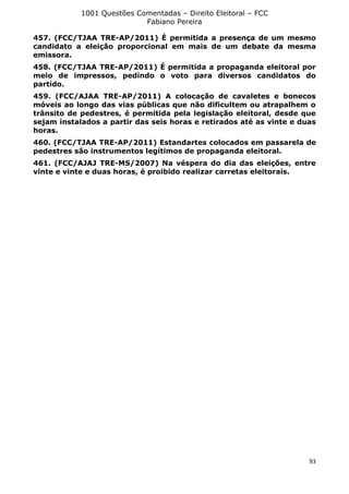 1001 Questões Comentadas – Direito Eleitoral – FCC
Fabiano Pereira
93
457. (FCC/TJAA TRE-AP/2011) É permitida a presença de um mesmo
candidato a eleição proporcional em mais de um debate da mesma
emissora.
458. (FCC/TJAA TRE-AP/2011) É permitida a propaganda eleitoral por
meio de impressos, pedindo o voto para diversos candidatos do
partido.
459. (FCC/AJAA TRE-AP/2011) A colocação de cavaletes e bonecos
móveis ao longo das vias públicas que não dificultem ou atrapalhem o
trânsito de pedestres, é permitida pela legislação eleitoral, desde que
sejam instalados a partir das seis horas e retirados até as vinte e duas
horas.
460. (FCC/TJAA TRE-AP/2011) Estandartes colocados em passarela de
pedestres são instrumentos legítimos de propaganda eleitoral.
461. (FCC/AJAJ TRE-MS/2007) Na véspera do dia das eleições, entre
vinte e vinte e duas horas, é proibido realizar carretas eleitorais.
 