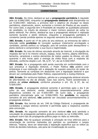1001 Questões Comentadas – Direito Eleitoral – FCC
Fabiano Pereira
95
COMENTÁRIOS
384. Errado. De início, destaca-se que a propaganda partidária é regulada
pela Lei 9.096/1995, enquanto ao propaganda eleitoral está disciplinada na
Lei 9.504/1997. Ademais, a primeira tem o objetivo de divulgar os ideais
partidários, objetivando, assim, aumentar o número de filiados ao seu quadro.
Por outro lado, a segunda tem a finalidade de ressaltar as qualidades pessoais
de candidato, no intuito de alcançar o maior número possível de votos no
pleito eleitoral. Por último, destaca-se que a propaganda eleitoral é realizada
somente durante o pleito eleitoral, enquanto a propaganda partidária é
constante (sendo proibida apenas no segundo semestre de ano eleitoral).
385. Errado. A partir de 1º de julho do ano eleitoral, as emissoras de rádio e
televisão estão proibidas de conceder qualquer tratamento privilegiado a
candidato, partido político ou coligação, pois tal conduta pode desequilibrar o
pleito eleitoral e comprometer a sua lisura e legitimidade.
386. Errado. No caso de ofensa veiculada através da internet, a divulgação da
resposta dar-se-á no mesmo veículo, espaço, local, horário, página eletrônica,
tamanho, caracteres e outros elementos de realce usados na ofensa, em até
quarenta e oito horas após a entrega da mídia física com a resposta do
ofendido, conforme dispõe o art. 58, § 4º, “a”, da Lei 9.504/1997.
387. Errado. Se a propaganda está sendo exercida em conformidade com o
que preceitua a legislação eleitoral, o Poder Público não poderá criar
embaraços à sua realização sob a alegação de suposto exercício do poder de
polícia. Somente as condutas em desacordo com a legislação eleitoral é que
devem ser combatidas pelo Poder Público, especialmente a Justiça Eleitoral.
388. Errado. Em nenhuma hipótese, admite-se a propaganda eleitoral através
de alto-falantes no dia da eleição. Caso isso ocorra, ficará caracterizada a
prática de crime eleitoral, conforme preceitua o art. 39, § 5º, da Lei
9.504/1997.
389. Errado. A propaganda eleitoral somente é permitida após o dia 5 de
julho do ano eleitoral, sendo disciplinada preponderantemente pelos
dispositivos contidos na Lei 9.504/1997. De outro lado, a propaganda
partidária (disciplinada pela Lei 9.096/1995) fica proibida no segundo
semestre de ano eleitoral, não podendo ser veiculada concomitantemente à
propaganda eleitoral.
390. Errado. Nos termos do art. 240 do Código Eleitoral, a propaganda de
candidatos a cargos eletivos somente é permitida após a respectiva escolha
pela convenção.
391. Errado. No segundo semestre de ano eleitoral não será admitida a
veiculação de propaganda partidária gratuita prevista na Lei 9.096/1995, nem
qualquer outro tipo de propaganda política paga no rádio ou televisão.
392. Errado. Não há qualquer proibição à utilização de trios elétricos para a
sonorização de comícios realizados por partidos ou candidatos a cargos
eletivos. Todavia, deve ser observada a legislação específica que se refere ao
limite de decibéis toleráveis, sob pena de inviabilização do evento.
 