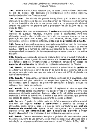 1001 Questões Comentadas – Direito Eleitoral – FCC
Fabiano Pereira
96
393. Correto. É importante destacar que, se essas condutas forem praticadas
no dia da eleição, são passíveis de configuração como crime eleitoral,
configurando a famosa “boca de urna”.
394. Errado. Em virtude do grande desequilíbrio que causava ao pleito
eleitoral, já que favorecia àqueles que dispunham de mais recursos financeiros
a serem investidos durante a campanha eleitoral, a propaganda eleitoral
através de outdoors foi proibida com a publicação da Lei 11.300, de 11 de
maio de 2006.
395. Errado. Nos bens de uso comum, é vedada a veiculação de propaganda
eleitoral de qualquer natureza, inclusive faixas e estandartes. Para fins
eleitorais, também são considerados bens de uso comum aqueles a que a
população em geral tem acesso, tais como cinemas, clubes, lojas, centros
comerciais, templos, ginásios, estádios, ainda que de propriedade privada.
396. Correto. É necessário destacar que todo material impresso de campanha
eleitoral deverá conter o número de inscrição no Cadastro Nacional da Pessoa
Jurídica - CNPJ ou o número de inscrição no Cadastro de Pessoas Físicas - CPF
do responsável pela confecção, bem como de quem a contratou, e a respectiva
tiragem.
397. Errado. A propaganda partidária gratuita tem como principal finalidade a
divulgação de temas ligados exclusivamente aos interesses programáticos
dos partidos políticos, preponderando a mensagem partidária no escopo de
angariar simpatizantes ou difundir as realizações do quadro de filiados.
398. Errado. Na verdade, as emissoras de rádio e televisão estão proibidas
de adotar tais condutas a partir do dia 1º de julho do ano eleitoral, sob pena
de pagamento de multa no valor de vinte mil a cem mil UFIR, duplicada em
caso de reincidência.
399. Errado. A propaganda partidária gratuita restringe-se à divulgação dos
programas e ideologias partidárias das respectivas agremiações, não podendo
ser utilizada com o objetivo de promover candidatos a cargos eletivos ou
satisfazer interesses particulares.
400. Errado. O art. 53 da Lei 9.504/1997 é expresso ao afirmar que não
serão admitidos cortes instantâneos ou qualquer tipo de censura prévia nos
programas eleitorais gratuitos. Todavia, não serão admitidas propagandas
ofensivas à honra de candidatos, à moral e aos bons costumes, que poderão
ser objeto de posterior representação perante a Justiça Eleitoral.
401. Correto. O poder de polícia pode ser definido como a atividade estatal
que tem por objetivo limitar e condicionar o exercício de direitos e
atividades, assim como o gozo e o uso de bens particulares em prol do
interesse da coletividade. Apesar de tal prerrogativa, caso a propaganda
eleitoral esteja em conformidade com a legislação eleitoral, o Poder
Público não poderá criar embaraços à sua realização sob esse pretexto.
402. Errado. Centros comerciais, templos e ginásios são considerados, para
fins eleitorais, bens de uso comum, o que impede a respectiva utilização para a
veiculação de propaganda eleitoral, nos termos do art. 37 da Lei 9.504/1997.
 