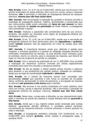 1001 Questões Comentadas – Direito Eleitoral – FCC
Fabiano Pereira
97
403. Errado. O art. 37, § 5º, da Lei 9.504/1997, afirma que nas árvores e nos
jardins localizados em áreas públicas, bem como em muros, cercas e tapumes
divisórios, não é permitida a colocação de propaganda eleitoral de qualquer
natureza, mesmo que não lhes cause dano.
404. Correto. Não há proibição à utilização de cavaletes e bonecos durante a
realização de propaganda eleitoral. Todavia, demonstrado e comprovado que
tais instrumentos estão sendo colocados em bens de uso comum ou bens
cujo uso dependa de cessão ou permissão do Poder Público, a propaganda
será considerada irregular.
405. Errado. Viadutos e passarelas são considerados bens de uso comum,
portanto, não podem ser utilizados como objeto de propaganda eleitoral por
candidatos e partidos políticos.
406. Errado. O art. 37, § 8º, da Lei 9.504/1997, dispõe que a veiculação de
propaganda eleitoral em bens particulares deve ser espontânea e gratuita,
sendo vedado qualquer tipo de pagamento em troca de espaço para esta
finalidade.
407. Correto. É importante destacar ainda que, deferido o pedido para
resposta, a emissora geradora e o partido ou coligação atingidos deverão ser
notificados imediatamente da decisão, na qual deverão estar indicados quais
os períodos, diurno ou noturno, para a veiculação da resposta, que deverá ter
lugar no início do programa do partido ou coligação.
408. Errado. Com o advento da publicação da Lei 11.300/2006, ficou proibida
a realização de showmício (comício animado por artista especialmente
contratado para esse fim) durante a campanha eleitoral.
409. Errado. No dia da eleição, o eleitor poderá utilizar broches e adesivos
para destacar a sua preferência por partido político, coligação ou candidato,
desde que se trate de manifestação individual e silenciosa.
410. Errado. Se o veículo de imprensa escrita tiver circulação com
periodicidade menor que quarenta e oito horas (a exemplo da circulação
diária, conforme apresentado no texto da assertiva), a divulgação da resposta
se dará em até quarenta e oito horas após a decisão.
411. Errado. Nas árvores e nos jardins localizados em áreas públicas, bem
como em muros, cercas e tapumes divisórios, não é permitida a colocação de
propaganda eleitoral de qualquer natureza, mesmo que não lhes cause
dano.
412. Errado. Nesse caso, o prazo para o ofendido, ou seu representante legal,
pedir o exercício do direito de resposta à Justiça Eleitoral será de quarenta e
oito horas.
413. Errado. Ainda que o seu registro esteja sendo analisado pela Justiça
Eleitoral, aguardando decisão definitiva, o candidato poderá participar
normalmente da campanha eleitoral, inclusive utilizando o horário gratuito no
rádio e televisão.
414. Errado. A propaganda partidária realizada com fundamento na Lei
9.096/1995 será sempre gratuita, sendo vedada a propaganda paga, a
qualquer título.
 