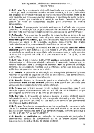 1001 Questões Comentadas – Direito Eleitoral – FCC
Fabiano Pereira
98
415. Errado. Se a propaganda eleitoral foi realizada nos termos da legislação,
o município está proibido de cerceá-la ou criar embaraços à sua continuidade
sob alegação de eventual violação às regras de postura municipal. Trata-se de
uma garantia que tem como objetivo assegurar o equilíbrio do pleito eleitoral,
evitando, assim, que candidatos à reeleição no Poder Executivo Municipal
possam se valer de expedientes escusos para prejudicar os demais
concorrentes.
416. Errado. A propaganda partidária restringe-se à difusão do programa
partidário. A divulgação dos projetos pessoais de candidatos a cargos eletivos
deve ser feita através da propaganda eleitoral, regulada pela Lei 9.504/1997.
417. Correto. Para responder às questões de prova, lembre-se sempre de que
a formação das cadeias, tanto nacional quanto estaduais, será autorizada pelo
Tribunal Superior Eleitoral, que fará a necessária requisição dos horários às
emissoras de rádio e de televisão, mediante requerimento dos órgãos
nacionais dos partidos, com antecedência mínima de quinze dias.
418. Errado. A promoção de carreata no dia das eleições constitui crime
eleitoral, punível com detenção, de seis meses a um ano, com a alternativa
de prestação de serviços à comunidade pelo mesmo período, e multa no valor
de cinco mil a quinze mil UFIR. É o que preceitua o art. 39, § 5º, da Lei
9.504/1997.
419. Errado. O art. 44 da Lei 9.504/1997 proíbe a veiculação de propaganda
eleitoral paga no rádio e na televisão. Ademais, é necessário destacar que, no
horário reservado para a propaganda eleitoral, não se permitirá utilização
comercial ou propaganda realizada com a intenção, ainda que disfarçada ou
subliminar, de promover marca ou produto.
420. Errado. A proibição de veiculação da propaganda partidária gratuita
restringe-se apenas ao segundo semestre do ano eleitoral. Nos demais meses,
a propaganda será veiculada normalmente.
421. Errado. Postes de iluminação pública e sinalização de tráfego são
considerados bens de uso comum, portanto, não podem ser utilizados para
veiculação de propaganda durante o pleito eleitoral.
422. Errado. Ao contrário do que consta no texto da assertiva, essa é uma
vedação imposta expressamente pelo art. 45, III, da Lei 9.504/1997, e que
deve vigorar a partir do dia 1º de julho do ano eleitoral.
423. Correto. A divulgação de debates durante o pleito eleitoral ocorre
independentemente da veiculação da propaganda eleitoral gratuita. Todavia,
as regras que serão utilizadas na sua realização deverão ser previamente
informadas à Justiça Eleitoral.
424. Errado. Se o tempo reservado ao partido ou coligação responsável pela
ofensa for inferior a um minuto, a resposta será levada ao ar tantas vezes
quantas sejam necessárias para a sua complementação, conforme preceitua o
art. 58, § 3º, III, “c”, da Lei 9.504/1997.
425. Errado. A proibição de realização de propaganda de instigação à
desobediência coletiva ao cumprimento da lei de ordem pública consta
expressamente no art. 243, IV, do Código Eleitoral.
 