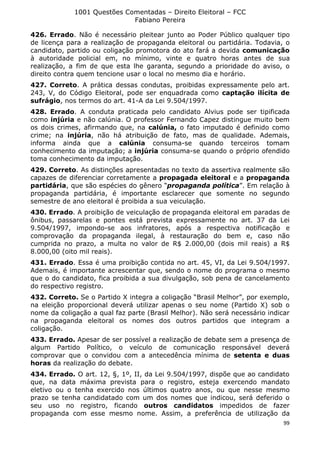 1001 Questões Comentadas – Direito Eleitoral – FCC
Fabiano Pereira
99
426. Errado. Não é necessário pleitear junto ao Poder Público qualquer tipo
de licença para a realização de propaganda eleitoral ou partidária. Todavia, o
candidato, partido ou coligação promotora do ato fará a devida comunicação
à autoridade policial em, no mínimo, vinte e quatro horas antes de sua
realização, a fim de que esta lhe garanta, segundo a prioridade do aviso, o
direito contra quem tencione usar o local no mesmo dia e horário.
427. Correto. A prática dessas condutas, proibidas expressamente pelo art.
243, V, do Código Eleitoral, pode ser enquadrada como captação ilícita de
sufrágio, nos termos do art. 41-A da Lei 9.504/1997.
428. Errado. A conduta praticada pelo candidato Alvius pode ser tipificada
como injúria e não calúnia. O professor Fernando Capez distingue muito bem
os dois crimes, afirmando que, na calúnia, o fato imputado é definido como
crime; na injúria, não há atribuição de fato, mas de qualidade. Ademais,
informa ainda que a calúnia consuma-se quando terceiros tomam
conhecimento da imputação; a injúria consuma-se quando o próprio ofendido
toma conhecimento da imputação.
429. Correto. As distinções apresentadas no texto da assertiva realmente são
capazes de diferenciar corretamente a propagada eleitoral e a propaganda
partidária, que são espécies do gênero “propaganda política”. Em relação à
propaganda partidária, é importante esclarecer que somente no segundo
semestre de ano eleitoral é proibida a sua veiculação.
430. Errado. A proibição de veiculação de propaganda eleitoral em paradas de
ônibus, passarelas e pontes está prevista expressamente no art. 37 da Lei
9.504/1997, impondo-se aos infratores, após a respectiva notificação e
comprovação da propaganda ilegal, à restauração do bem e, caso não
cumprida no prazo, a multa no valor de R$ 2.000,00 (dois mil reais) a R$
8.000,00 (oito mil reais).
431. Errado. Essa é uma proibição contida no art. 45, VI, da Lei 9.504/1997.
Ademais, é importante acrescentar que, sendo o nome do programa o mesmo
que o do candidato, fica proibida a sua divulgação, sob pena de cancelamento
do respectivo registro.
432. Correto. Se o Partido X integra a coligação “Brasil Melhor”, por exemplo,
na eleição proporcional deverá utilizar apenas o seu nome (Partido X) sob o
nome da coligação a qual faz parte (Brasil Melhor). Não será necessário indicar
na propaganda eleitoral os nomes dos outros partidos que integram a
coligação.
433. Errado. Apesar de ser possível a realização de debate sem a presença de
algum Partido Político, o veículo de comunicação responsável deverá
comprovar que o convidou com a antecedência mínima de setenta e duas
horas da realização do debate.
434. Errado. O art. 12, §, 1º, II, da Lei 9.504/1997, dispõe que ao candidato
que, na data máxima prevista para o registro, esteja exercendo mandato
eletivo ou o tenha exercido nos últimos quatro anos, ou que nesse mesmo
prazo se tenha candidatado com um dos nomes que indicou, será deferido o
seu uso no registro, ficando outros candidatos impedidos de fazer
propaganda com esse mesmo nome. Assim, a preferência de utilização da
 