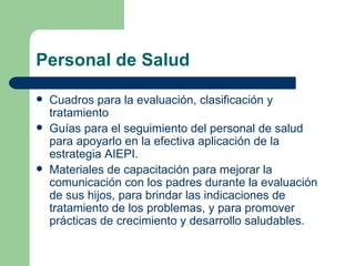 Personal de Salud Cuadros para la evaluación, clasificación y tratamiento  Guías para el seguimiento del personal de salud para apoyarlo en la efectiva aplicación de la estrategia AIEPI. Materiales de capacitación para mejorar la comunicación con los padres durante la evaluación de sus hijos, para brindar las indicaciones de tratamiento de los problemas, y para promover prácticas de crecimiento y desarrollo saludables. 