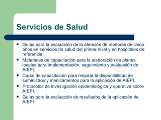 Servicios de Salud Guías para la evaluación de la atención de menores de cinco años en servicios de salud del primer nivel y en hospitales de referencia. Materiales de capacitación para la elaboración de planes locales para implementación, seguimiento y evaluación de AIEPI. Curso de capacitación para mejorar la disponibilidad de suministros y medicamentos para la aplicación de AIEPI. Protocolos de investigación epidemiológica y operativa sobre AIEPI. Guías para la evaluación de resultados de la aplicación de AIEPI 
