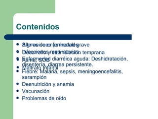 Contenidos Signos de enfermedad grave Infecciones respiratorias. Enfermedad diarréica aguda: Deshidratación, disentería, diarrea persistente. Fiebre: Malaria, sepsis, meningoencefalitis, sarampión Desnutrición y anemia Vacunación Problemas de oído Alteraciones perinatales Desarrollo y estimulación temprana Asma, SOB Maltrato Infantil 