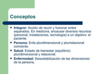 Conceptos Integrar:  Acción de reunir y fusionar entes separados. En medicina, encausar diversos recursos (personal, instalaciones, tecnología) a un objetivo: el paciente. Persona:  Ente pluridimensional y plurirelacional conciente. Salud:  Estado de bienestar (equilibrio) pluridimensional y relacional. Enfermedad:  Desestabilización de las dimensiones de la persona. 