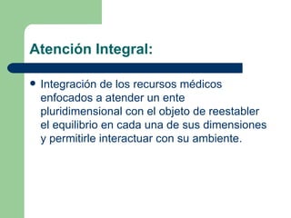 Atención Integral: Integración de los recursos médicos enfocados a atender un ente pluridimensional con el objeto de reestabler el equilibrio en cada una de sus dimensiones y permitirle interactuar con su ambiente. 