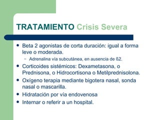 TRATAMIENTO  Crisis Severa Beta 2 agonistas de corta duración: igual a forma leve o moderada. Adrenalina vía subcutánea, en ausencia de  ß2. Corticoides sistémicos: Dexametasona, o Prednisona, o Hidrocortisona o Metilprednisolona. Oxígeno terapia mediante bigotera nasal, sonda nasal o mascarilla. Hidratación por vía endovenosa Internar o referir a un hospital.  