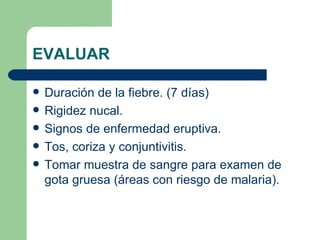 EVALUAR Duración de la fiebre. (7 días) Rigidez nucal. Signos de enfermedad eruptiva. Tos, coriza y conjuntivitis. Tomar muestra de sangre para examen de gota gruesa (áreas con riesgo de malaria). 