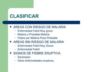 CLASIFICAR AREAS CON RIESGO DE MALARIA Enfermedad Febril Muy grave Malaria o Probable Malaria Fiebre por Malaria Poco Probable AREAS SIN RIESGO DE MALARIA Enfermedad Febril Muy Grave Enfermedad Febril SIGNOS DE FIEBRE ERUPTIVA Sarampión Otras enfermedades eruptivas. 