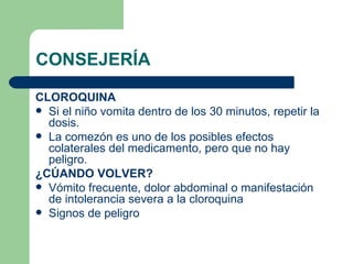 CONSEJERÍA CLOROQUINA Si el niño vomita dentro de los 30 minutos, repetir la dosis. La comezón es uno de los posibles efectos colaterales del medicamento, pero que no hay peligro. ¿CÚANDO VOLVER? Vómito frecuente, dolor abdominal o manifestación de intolerancia severa a la cloroquina Signos de peligro 