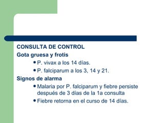 CONSULTA DE CONTROL Gota gruesa y frotis P. vivax a los 14 días. P. falciparum a los 3, 14 y 21. Signos de alarma Malaria por P. falciparum y fiebre persiste después de 3 días de la 1a consulta Fiebre retorna en el curso de 14 días.  