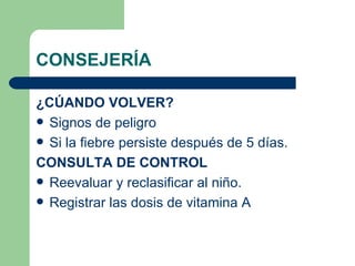 CONSEJERÍA ¿CÚANDO VOLVER? Signos de peligro Si la fiebre persiste después de 5 días. CONSULTA DE CONTROL Reevaluar y reclasificar al niño. Registrar las dosis de vitamina A 