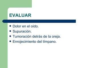 EVALUAR Dolor en el oído. Supuración. Tumoración detrás de la oreja. Enrojecimiento del tímpano. 