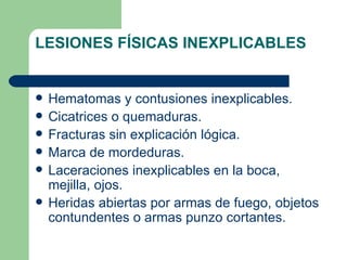 LESIONES FÍSICAS INEXPLICABLES Hematomas y contusiones inexplicables. Cicatrices o quemaduras. Fracturas sin explicación lógica. Marca de mordeduras. Laceraciones inexplicables en la boca, mejilla, ojos. Heridas abiertas por armas de fuego, objetos contundentes o armas punzo cortantes. 