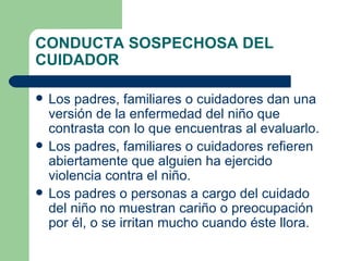 CONDUCTA SOSPECHOSA DEL CUIDADOR Los padres, familiares o cuidadores dan una versión de la enfermedad del niño que contrasta con lo que encuentras al evaluarlo. Los padres, familiares o cuidadores refieren abiertamente que alguien ha ejercido violencia contra el niño. Los padres o personas a cargo del cuidado del niño no muestran cariño o preocupación por él, o se irritan mucho cuando éste llora. 