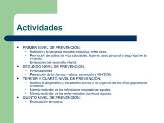 Actividades PRIMER NIVEL DE PREVENCIÓN:  Nutrición y la lactancia materna exclusiva, entre otras. Promoción de estilos de vida saludables: higiene, aseo personal y seguridad en la vivienda. Evaluación del desarrollo infantil. SEGUNDO NIVEL DE PREVENCIÓN. Inmunizaciones Prevención de la diarrea, malaria, sarampión y VIH/SIDA. TERCER Y CUARTO NIVEL DE PREVENCIÓN: Acelera el diagnóstico y tratamiento precoz y de urgencia en los niños gravemente enfermos. Manejo estándar de las infecciones respiratorias agudas. Manejo estándar de las enfermedades diarréicas agudas. QUINTO NIVEL DE PREVENCIÓN: Estimulación temprana 