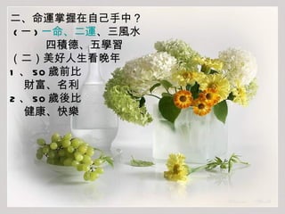 二、命運掌握在自己手中？ ( 一 ) 一命、二運 、三風水 四積德、五學習 （二）美好人生看晚年 1 、 50 歲前比 財富、名利 2 、 50 歲後比 健康、快樂 