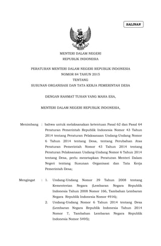 MENTERI DALAM NEGERI
REPUBLIK INDONESIA
PERATURAN MENTERI DALAM NEGERI REPUBLIK INDONESIA
NOMOR 84 TAHUN 2015
TENTANG
SUSUNAN ORGANISASI DAN TATA KERJA PEMERINTAH DESA
DENGAN RAHMAT TUHAN YANG MAHA ESA,
MENTERI DALAM NEGERI REPUBLIK INDONESIA,
Menimbang : bahwa untuk melaksanakan ketentuan Pasal 62 dan Pasal 64
Peraturan Pemerintah Republik Indonesia Nomor 43 Tahun
2014 tentang Peraturan Pelaksanaan Undang-Undang Nomor
6 Tahun 2014 tentang Desa, tentang Perubahan Atas
Peraturan Pemerintah Nomor 43 Tahun 2014 tentang
Peraturan Pelaksanaan Undang-Undang Nomor 6 Tahun 2014
tentang Desa, perlu menetapkan Peraturan Menteri Dalam
Negeri tentang Susunan Organisasi dan Tata Kerja
Pemerintah Desa;
Mengingat : 1. Undang-Undang Nomor 39 Tahun 2008 tentang
Kementerian Negara (Lembaran Negara Republik
Indonesia Tahun 2008 Nomor 166, Tambahan Lembaran
Negara Republik Indonesia Nomor 4916);
2. Undang-Undang Nomor 6 Tahun 2014 tentang Desa
(Lembaran Negara Republik Indonesia Tahun 2014
Nomor 7, Tambahan Lembaran Negara Republik
Indonesia Nomor 5495);
SALINAN
 